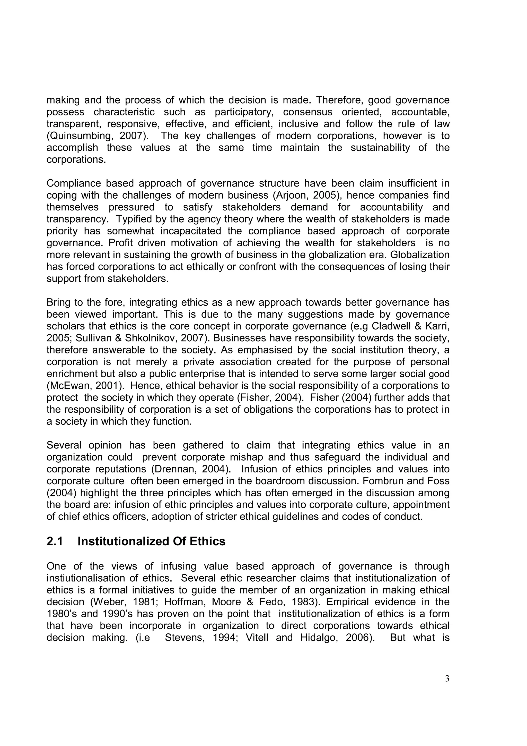 making and the process of which the decision is made. Therefore, good governance
possess characteristic such as participatory, consensus oriented, accountable,
transparent, responsive, effective, and efficient, inclusive and follow the rule of law
(Quinsumbing, 2007). The key challenges of modern corporations, however is to
accomplish these values at the same time maintain the sustainability of the
corporations.

Compliance based approach of governance structure have been claim insufficient in
coping with the challenges of modern business (Arjoon, 2005), hence companies find
themselves pressured to satisfy stakeholders demand for accountability and
transparency. Typified by the agency theory where the wealth of stakeholders is made
priority has somewhat incapacitated the compliance based approach of corporate
governance. Profit driven motivation of achieving the wealth for stakeholders is no
more relevant in sustaining the growth of business in the globalization era. Globalization
has forced corporations to act ethically or confront with the consequences of losing their
support from stakeholders.

Bring to the fore, integrating ethics as a new approach towards better governance has
been viewed important. This is due to the many suggestions made by governance
scholars that ethics is the core concept in corporate governance (e.g Cladwell & Karri,
2005; Sullivan & Shkolnikov, 2007). Businesses have responsibility towards the society,
therefore answerable to the society. As emphasised by the social institution theory, a
corporation is not merely a private association created for the purpose of personal
enrichment but also a public enterprise that is intended to serve some larger social good
(McEwan, 2001). Hence, ethical behavior is the social responsibility of a corporations to
protect the society in which they operate (Fisher, 2004). Fisher (2004) further adds that
the responsibility of corporation is a set of obligations the corporations has to protect in
a society in which they function.

Several opinion has been gathered to claim that integrating ethics value in an
organization could prevent corporate mishap and thus safeguard the individual and
corporate reputations (Drennan, 2004). Infusion of ethics principles and values into
corporate culture often been emerged in the boardroom discussion. Fombrun and Foss
(2004) highlight the three principles which has often emerged in the discussion among
the board are: infusion of ethic principles and values into corporate culture, appointment
of chief ethics officers, adoption of stricter ethical guidelines and codes of conduct.

2.1    Institutionalized Of Ethics

One of the views of infusing value based approach of governance is through
instiutionalisation of ethics. Several ethic researcher claims that institutionalization of
ethics is a formal initiatives to guide the member of an organization in making ethical
decision (Weber, 1981; Hoffman, Moore & Fedo, 1983). Empirical evidence in the
1980’s and 1990’s has proven on the point that institutionalization of ethics is a form
that have been incorporate in organization to direct corporations towards ethical
decision making. (i.e Stevens, 1994; Vitell and Hidalgo, 2006). But what is


                                                                                          3
 