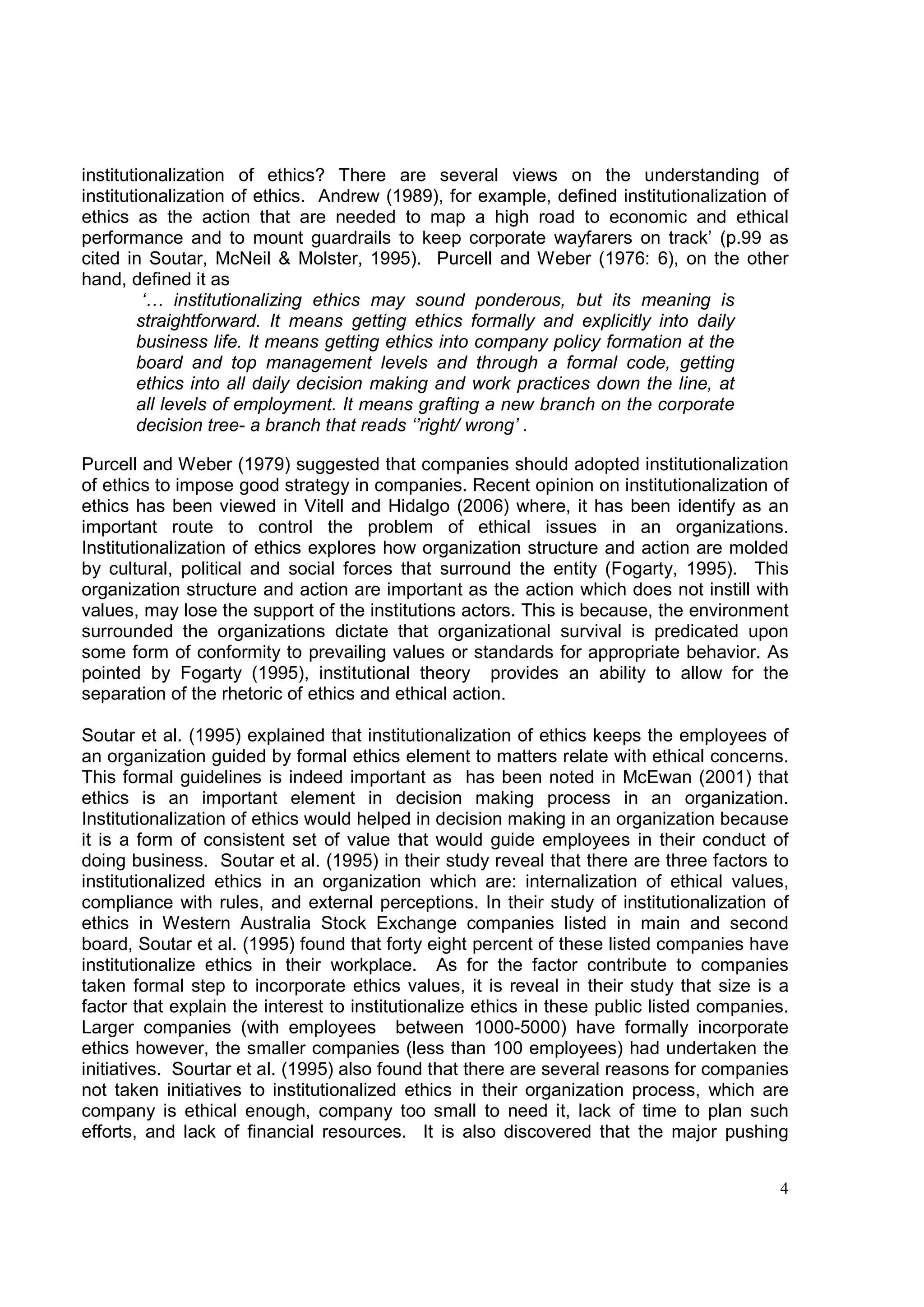 institutionalization of ethics? There are several views on the understanding of
institutionalization of ethics. Andrew (1989), for example, defined institutionalization of
ethics as the action that are needed to map a high road to economic and ethical
performance and to mount guardrails to keep corporate wayfarers on track’ (p.99 as
cited in Soutar, McNeil & Molster, 1995). Purcell and Weber (1976: 6), on the other
hand, defined it as
         ‘… institutionalizing ethics may sound ponderous, but its meaning is
        straightforward. It means getting ethics formally and explicitly into daily
        business life. It means getting ethics into company policy formation at the
        board and top management levels and through a formal code, getting
        ethics into all daily decision making and work practices down the line, at
        all levels of employment. It means grafting a new branch on the corporate
        decision tree- a branch that reads ‘’right/ wrong’ .

Purcell and Weber (1979) suggested that companies should adopted institutionalization
of ethics to impose good strategy in companies. Recent opinion on institutionalization of
ethics has been viewed in Vitell and Hidalgo (2006) where, it has been identify as an
important route to control the problem of ethical issues in an organizations.
Institutionalization of ethics explores how organization structure and action are molded
by cultural, political and social forces that surround the entity (Fogarty, 1995). This
organization structure and action are important as the action which does not instill with
values, may lose the support of the institutions actors. This is because, the environment
surrounded the organizations dictate that organizational survival is predicated upon
some form of conformity to prevailing values or standards for appropriate behavior. As
pointed by Fogarty (1995), institutional theory provides an ability to allow for the
separation of the rhetoric of ethics and ethical action.

Soutar et al. (1995) explained that institutionalization of ethics keeps the employees of
an organization guided by formal ethics element to matters relate with ethical concerns.
This formal guidelines is indeed important as has been noted in McEwan (2001) that
ethics is an important element in decision making process in an organization.
Institutionalization of ethics would helped in decision making in an organization because
it is a form of consistent set of value that would guide employees in their conduct of
doing business. Soutar et al. (1995) in their study reveal that there are three factors to
institutionalized ethics in an organization which are: internalization of ethical values,
compliance with rules, and external perceptions. In their study of institutionalization of
ethics in Western Australia Stock Exchange companies listed in main and second
board, Soutar et al. (1995) found that forty eight percent of these listed companies have
institutionalize ethics in their workplace. As for the factor contribute to companies
taken formal step to incorporate ethics values, it is reveal in their study that size is a
factor that explain the interest to institutionalize ethics in these public listed companies.
Larger companies (with employees between 1000-5000) have formally incorporate
ethics however, the smaller companies (less than 100 employees) had undertaken the
initiatives. Sourtar et al. (1995) also found that there are several reasons for companies
not taken initiatives to institutionalized ethics in their organization process, which are
company is ethical enough, company too small to need it, lack of time to plan such
efforts, and lack of financial resources. It is also discovered that the major pushing


                                                                                           4
 