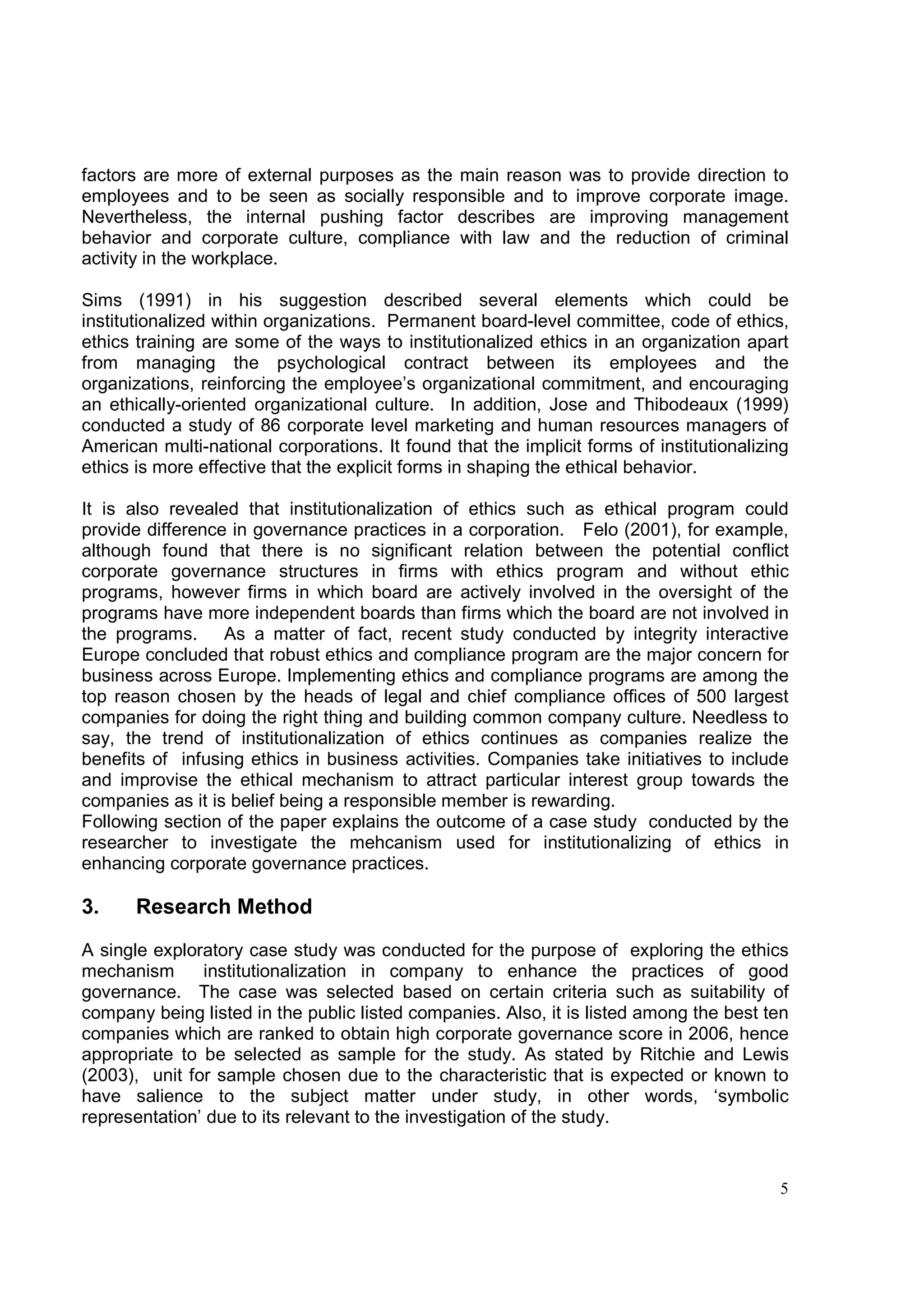 factors are more of external purposes as the main reason was to provide direction to
employees and to be seen as socially responsible and to improve corporate image.
Nevertheless, the internal pushing factor describes are improving management
behavior and corporate culture, compliance with law and the reduction of criminal
activity in the workplace.

Sims (1991) in his suggestion described several elements which could be
institutionalized within organizations. Permanent board-level committee, code of ethics,
ethics training are some of the ways to institutionalized ethics in an organization apart
from managing the psychological contract between its employees and the
organizations, reinforcing the employee’s organizational commitment, and encouraging
an ethically-oriented organizational culture. In addition, Jose and Thibodeaux (1999)
conducted a study of 86 corporate level marketing and human resources managers of
American multi-national corporations. It found that the implicit forms of institutionalizing
ethics is more effective that the explicit forms in shaping the ethical behavior.

It is also revealed that institutionalization of ethics such as ethical program could
provide difference in governance practices in a corporation. Felo (2001), for example,
although found that there is no significant relation between the potential conflict
corporate governance structures in firms with ethics program and without ethic
programs, however firms in which board are actively involved in the oversight of the
programs have more independent boards than firms which the board are not involved in
the programs. As a matter of fact, recent study conducted by integrity interactive
Europe concluded that robust ethics and compliance program are the major concern for
business across Europe. Implementing ethics and compliance programs are among the
top reason chosen by the heads of legal and chief compliance offices of 500 largest
companies for doing the right thing and building common company culture. Needless to
say, the trend of institutionalization of ethics continues as companies realize the
benefits of infusing ethics in business activities. Companies take initiatives to include
and improvise the ethical mechanism to attract particular interest group towards the
companies as it is belief being a responsible member is rewarding.
Following section of the paper explains the outcome of a case study conducted by the
researcher to investigate the mehcanism used for institutionalizing of ethics in
enhancing corporate governance practices.

3.     Research Method

A single exploratory case study was conducted for the purpose of exploring the ethics
mechanism      institutionalization in company to enhance the practices of good
governance. The case was selected based on certain criteria such as suitability of
company being listed in the public listed companies. Also, it is listed among the best ten
companies which are ranked to obtain high corporate governance score in 2006, hence
appropriate to be selected as sample for the study. As stated by Ritchie and Lewis
(2003), unit for sample chosen due to the characteristic that is expected or known to
have salience to the subject matter under study, in other words, ‘symbolic
representation’ due to its relevant to the investigation of the study.


                                                                                          5
 