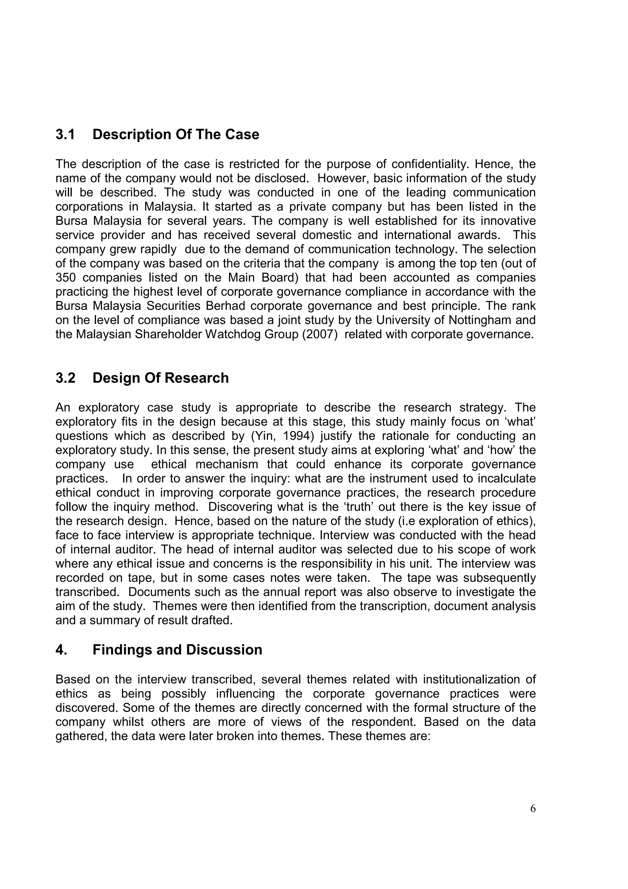 3.1   Description Of The Case

The description of the case is restricted for the purpose of confidentiality. Hence, the
name of the company would not be disclosed. However, basic information of the study
will be described. The study was conducted in one of the leading communication
corporations in Malaysia. It started as a private company but has been listed in the
Bursa Malaysia for several years. The company is well established for its innovative
service provider and has received several domestic and international awards. This
company grew rapidly due to the demand of communication technology. The selection
of the company was based on the criteria that the company is among the top ten (out of
350 companies listed on the Main Board) that had been accounted as companies
practicing the highest level of corporate governance compliance in accordance with the
Bursa Malaysia Securities Berhad corporate governance and best principle. The rank
on the level of compliance was based a joint study by the University of Nottingham and
the Malaysian Shareholder Watchdog Group (2007) related with corporate governance.


3.2   Design Of Research
An exploratory case study is appropriate to describe the research strategy. The
exploratory fits in the design because at this stage, this study mainly focus on ‘what’
questions which as described by (Yin, 1994) justify the rationale for conducting an
exploratory study. In this sense, the present study aims at exploring ‘what’ and ‘how’ the
company use ethical mechanism that could enhance its corporate governance
practices. In order to answer the inquiry: what are the instrument used to incalculate
ethical conduct in improving corporate governance practices, the research procedure
follow the inquiry method. Discovering what is the ‘truth’ out there is the key issue of
the research design. Hence, based on the nature of the study (i.e exploration of ethics),
face to face interview is appropriate technique. Interview was conducted with the head
of internal auditor. The head of internal auditor was selected due to his scope of work
where any ethical issue and concerns is the responsibility in his unit. The interview was
recorded on tape, but in some cases notes were taken. The tape was subsequently
transcribed. Documents such as the annual report was also observe to investigate the
aim of the study. Themes were then identified from the transcription, document analysis
and a summary of result drafted.

4.    Findings and Discussion

Based on the interview transcribed, several themes related with institutionalization of
ethics as being possibly influencing the corporate governance practices were
discovered. Some of the themes are directly concerned with the formal structure of the
company whilst others are more of views of the respondent. Based on the data
gathered, the data were later broken into themes. These themes are:




                                                                                        6
 