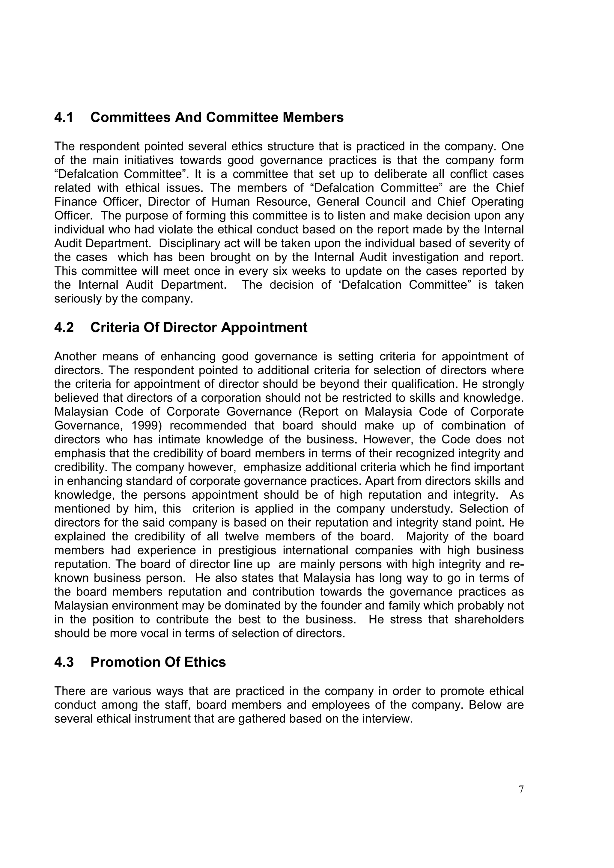 4.1   Committees And Committee Members

The respondent pointed several ethics structure that is practiced in the company. One
of the main initiatives towards good governance practices is that the company form
“Defalcation Committee”. It is a committee that set up to deliberate all conflict cases
related with ethical issues. The members of “Defalcation Committee” are the Chief
Finance Officer, Director of Human Resource, General Council and Chief Operating
Officer. The purpose of forming this committee is to listen and make decision upon any
individual who had violate the ethical conduct based on the report made by the Internal
Audit Department. Disciplinary act will be taken upon the individual based of severity of
the cases which has been brought on by the Internal Audit investigation and report.
This committee will meet once in every six weeks to update on the cases reported by
the Internal Audit Department. The decision of ‘Defalcation Committee” is taken
seriously by the company.

4.2   Criteria Of Director Appointment

Another means of enhancing good governance is setting criteria for appointment of
directors. The respondent pointed to additional criteria for selection of directors where
the criteria for appointment of director should be beyond their qualification. He strongly
believed that directors of a corporation should not be restricted to skills and knowledge.
Malaysian Code of Corporate Governance (Report on Malaysia Code of Corporate
Governance, 1999) recommended that board should make up of combination of
directors who has intimate knowledge of the business. However, the Code does not
emphasis that the credibility of board members in terms of their recognized integrity and
credibility. The company however, emphasize additional criteria which he find important
in enhancing standard of corporate governance practices. Apart from directors skills and
knowledge, the persons appointment should be of high reputation and integrity. As
mentioned by him, this criterion is applied in the company understudy. Selection of
directors for the said company is based on their reputation and integrity stand point. He
explained the credibility of all twelve members of the board. Majority of the board
members had experience in prestigious international companies with high business
reputation. The board of director line up are mainly persons with high integrity and re-
known business person. He also states that Malaysia has long way to go in terms of
the board members reputation and contribution towards the governance practices as
Malaysian environment may be dominated by the founder and family which probably not
in the position to contribute the best to the business. He stress that shareholders
should be more vocal in terms of selection of directors.

4.3   Promotion Of Ethics

There are various ways that are practiced in the company in order to promote ethical
conduct among the staff, board members and employees of the company. Below are
several ethical instrument that are gathered based on the interview.




                                                                                        7
 