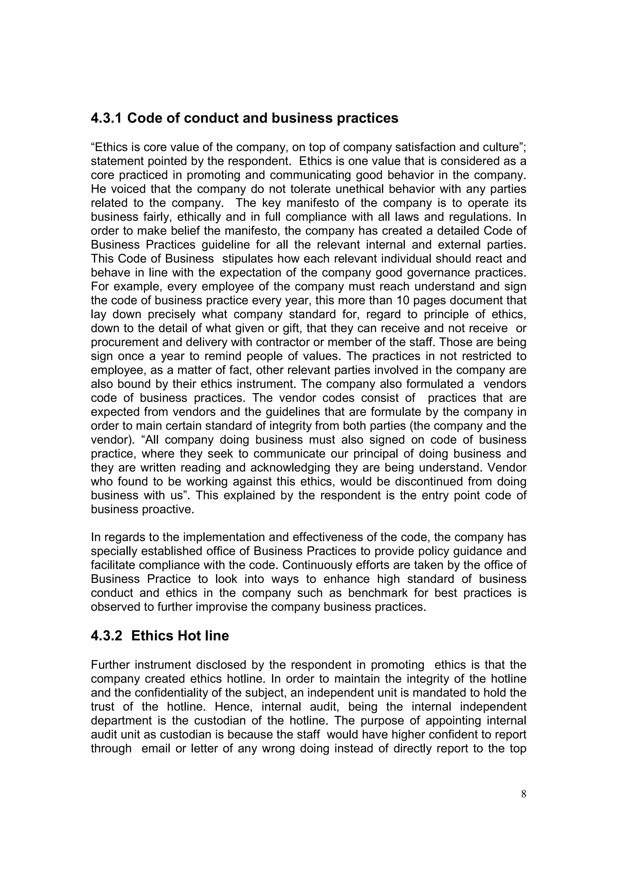 4.3.1 Code of conduct and business practices

“Ethics is core value of the company, on top of company satisfaction and culture”;
statement pointed by the respondent. Ethics is one value that is considered as a
core practiced in promoting and communicating good behavior in the company.
He voiced that the company do not tolerate unethical behavior with any parties
related to the company. The key manifesto of the company is to operate its
business fairly, ethically and in full compliance with all laws and regulations. In
order to make belief the manifesto, the company has created a detailed Code of
Business Practices guideline for all the relevant internal and external parties.
This Code of Business stipulates how each relevant individual should react and
behave in line with the expectation of the company good governance practices.
For example, every employee of the company must reach understand and sign
the code of business practice every year, this more than 10 pages document that
lay down precisely what company standard for, regard to principle of ethics,
down to the detail of what given or gift, that they can receive and not receive or
procurement and delivery with contractor or member of the staff. Those are being
sign once a year to remind people of values. The practices in not restricted to
employee, as a matter of fact, other relevant parties involved in the company are
also bound by their ethics instrument. The company also formulated a vendors
code of business practices. The vendor codes consist of practices that are
expected from vendors and the guidelines that are formulate by the company in
order to main certain standard of integrity from both parties (the company and the
vendor). “All company doing business must also signed on code of business
practice, where they seek to communicate our principal of doing business and
they are written reading and acknowledging they are being understand. Vendor
who found to be working against this ethics, would be discontinued from doing
business with us”. This explained by the respondent is the entry point code of
business proactive.

In regards to the implementation and effectiveness of the code, the company has
specially established office of Business Practices to provide policy guidance and
facilitate compliance with the code. Continuously efforts are taken by the office of
Business Practice to look into ways to enhance high standard of business
conduct and ethics in the company such as benchmark for best practices is
observed to further improvise the company business practices.

4.3.2 Ethics Hot line

Further instrument disclosed by the respondent in promoting ethics is that the
company created ethics hotline. In order to maintain the integrity of the hotline
and the confidentiality of the subject, an independent unit is mandated to hold the
trust of the hotline. Hence, internal audit, being the internal independent
department is the custodian of the hotline. The purpose of appointing internal
audit unit as custodian is because the staff would have higher confident to report
through email or letter of any wrong doing instead of directly report to the top


                                                                                  8
 