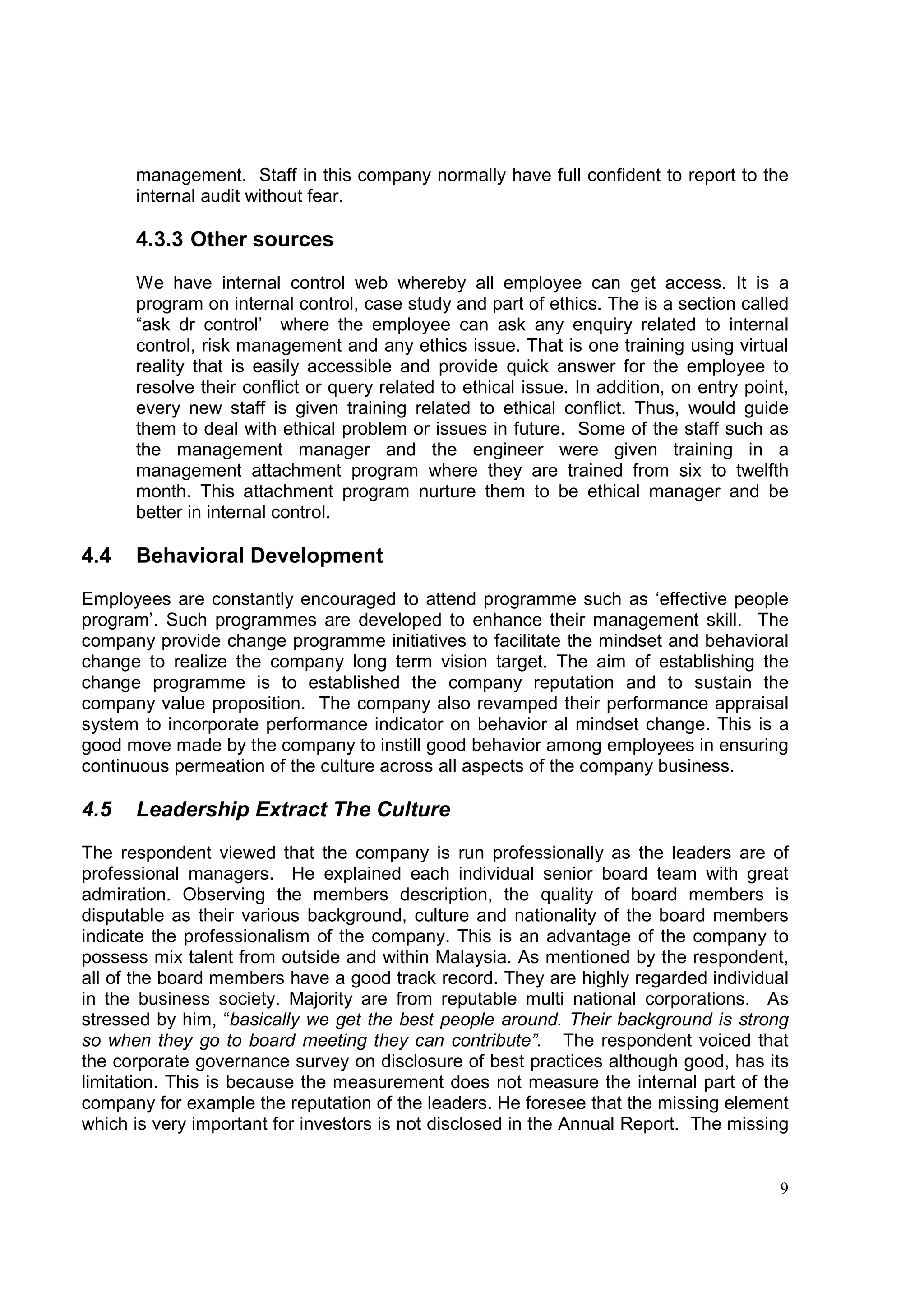 management. Staff in this company normally have full confident to report to the
      internal audit without fear.

      4.3.3 Other sources

      We have internal control web whereby all employee can get access. It is a
      program on internal control, case study and part of ethics. The is a section called
      “ask dr control’ where the employee can ask any enquiry related to internal
      control, risk management and any ethics issue. That is one training using virtual
      reality that is easily accessible and provide quick answer for the employee to
      resolve their conflict or query related to ethical issue. In addition, on entry point,
      every new staff is given training related to ethical conflict. Thus, would guide
      them to deal with ethical problem or issues in future. Some of the staff such as
      the management manager and the engineer were given training in a
      management attachment program where they are trained from six to twelfth
      month. This attachment program nurture them to be ethical manager and be
      better in internal control.

4.4   Behavioral Development
Employees are constantly encouraged to attend programme such as ‘effective people
program’. Such programmes are developed to enhance their management skill. The
company provide change programme initiatives to facilitate the mindset and behavioral
change to realize the company long term vision target. The aim of establishing the
change programme is to established the company reputation and to sustain the
company value proposition. The company also revamped their performance appraisal
system to incorporate performance indicator on behavior al mindset change. This is a
good move made by the company to instill good behavior among employees in ensuring
continuous permeation of the culture across all aspects of the company business.

4.5   Leadership Extract The Culture
The respondent viewed that the company is run professionally as the leaders are of
professional managers. He explained each individual senior board team with great
admiration. Observing the members description, the quality of board members is
disputable as their various background, culture and nationality of the board members
indicate the professionalism of the company. This is an advantage of the company to
possess mix talent from outside and within Malaysia. As mentioned by the respondent,
all of the board members have a good track record. They are highly regarded individual
in the business society. Majority are from reputable multi national corporations. As
stressed by him, “basically we get the best people around. Their background is strong
so when they go to board meeting they can contribute”. The respondent voiced that
the corporate governance survey on disclosure of best practices although good, has its
limitation. This is because the measurement does not measure the internal part of the
company for example the reputation of the leaders. He foresee that the missing element
which is very important for investors is not disclosed in the Annual Report. The missing


                                                                                          9
 