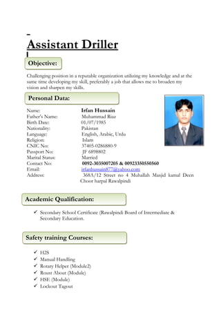 Assistant Driller
:
Challenging position in a reputable organization utilizing my knowledge and at the
same time developing my skill, preferably a job that allows me to broaden my
vision and sharpen my skills.
Name: Irfan Hussain
Father’s Name: Muhammad Riaz
Birth Date: 01/07/1985
Nationality: Pakistan
Language: English, Arabic, Urdu
Religion: Islam
CNIC No: 37405-0286880-9
Passport No: JF 6898802
Marital Status: Married
Contact No: 0092-3035007205 & 00923350550560
Email: irfanhussain877@yahoo.com
Address: 368A/12 Street no 4 Muhallah Masjid kamal Deen
Choor harpal Rawalpindi
 Secondary School Certificate (Rawalpindi Board of Intermediate &
Secondary Education.
 H2S
 Manual Handling
 Rotary Helper (Module2)
 Roust About (Module)
 HSE (Module)
 Lockout Tagout
Personal Data:Personal Data:
Objective:Objective:
Academic Qualification:Academic Qualification:
Safety training Courses:Safety training Courses:
 