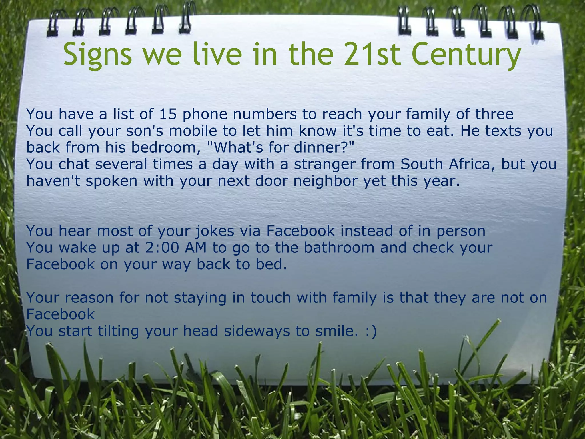 Signs we live in the 21st Century
You have a list of 15 phone numbers to reach your family of three
You call your son's mobile to let him know it's time to eat. He texts you
back from his bedroom, "What's for dinner?"
You chat several times a day with a stranger from South Africa, but you
haven't spoken with your next door neighbor yet this year.
You hear most of your jokes via Facebook instead of in person
You wake up at 2:00 AM to go to the bathroom and check your
Facebook on your way back to bed.
Your reason for not staying in touch with family is that they are not on
Facebook
You start tilting your head sideways to smile. :)
 