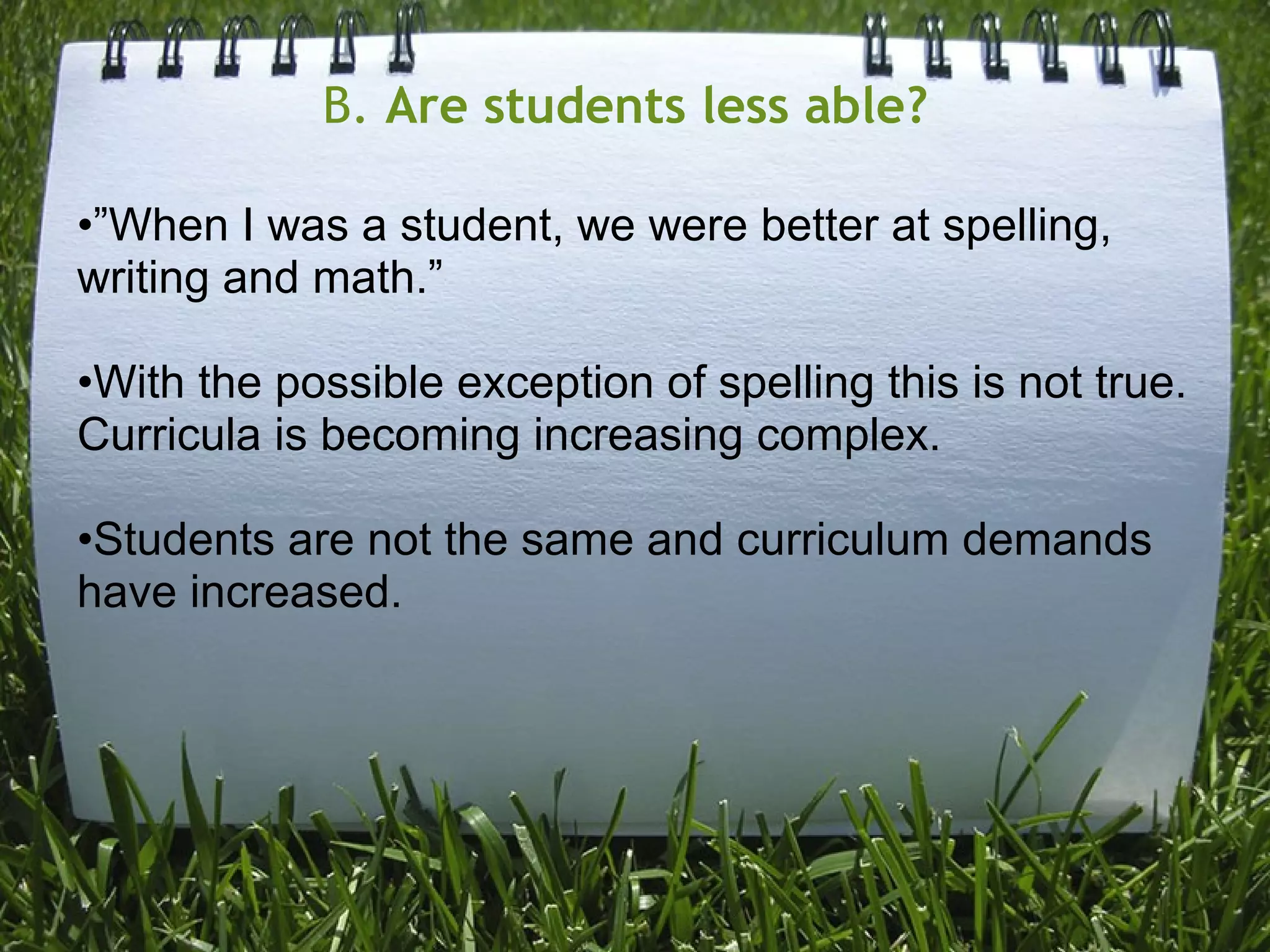 B. Are students less able?
•”When I was a student, we were better at spelling,
writing and math.”
•With the possible exception of spelling this is not true.
Curricula is becoming increasing complex.
•Students are not the same and curriculum demands
have increased.
 