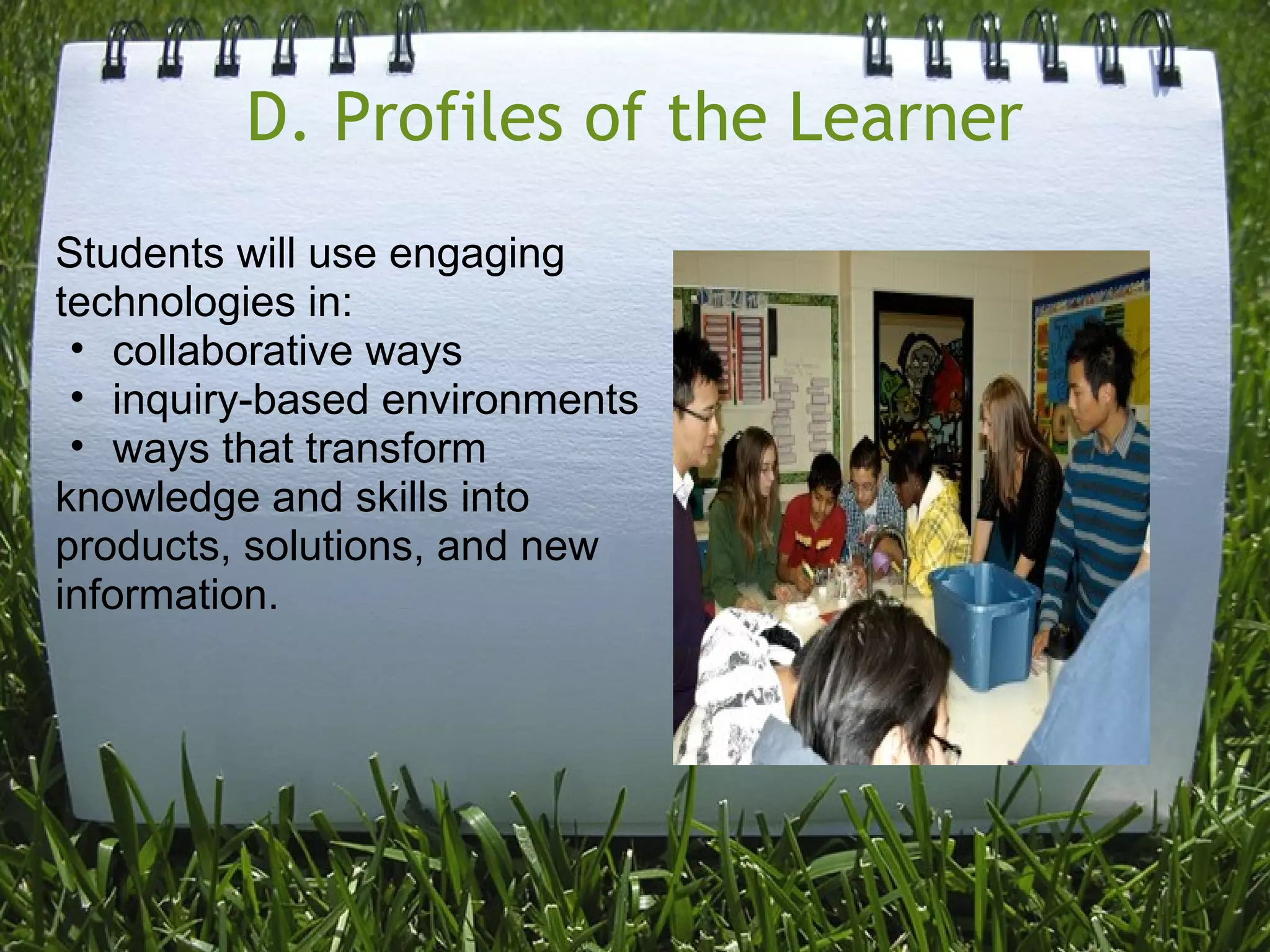 D. Profiles of the Learner
Students will use engaging
technologies in:
• collaborative ways
• inquiry-based environments
• ways that transform
knowledge and skills into
products, solutions, and new
information.
 