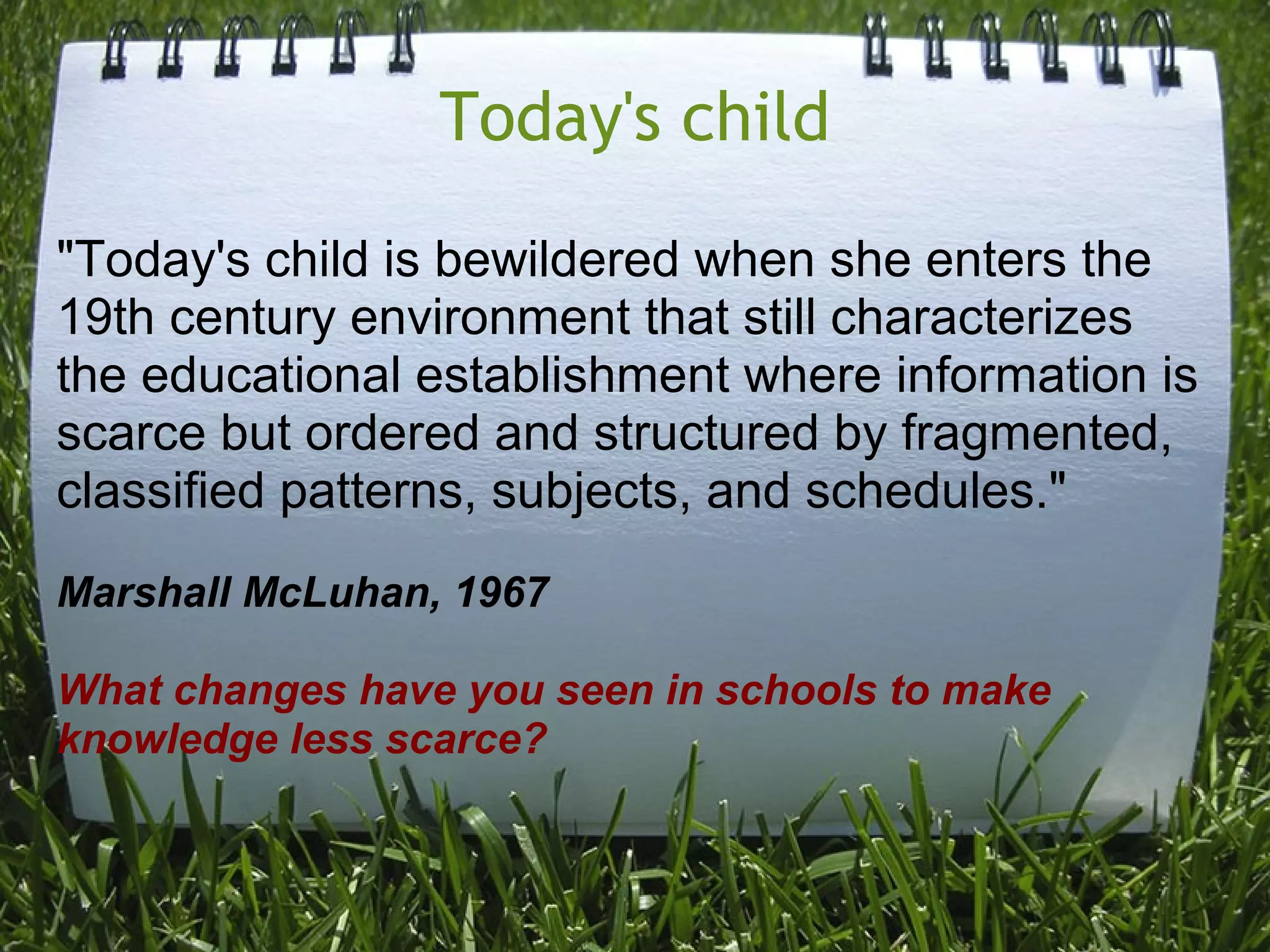 Today's child
"Today's child is bewildered when she enters the
19th century environment that still characterizes
the educational establishment where information is
scarce but ordered and structured by fragmented,
classified patterns, subjects, and schedules."
Marshall McLuhan, 1967
What changes have you seen in schools to make
knowledge less scarce?
 