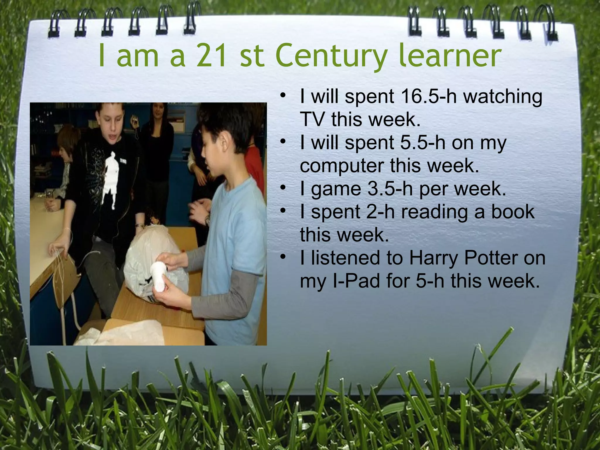 I am a 21 st Century learner
• I will spent 16.5-h watching
TV this week.
• I will spent 5.5-h on my
computer this week.
• I game 3.5-h per week.
• I spent 2-h reading a book
this week.
• I listened to Harry Potter on
my I-Pad for 5-h this week.
 
