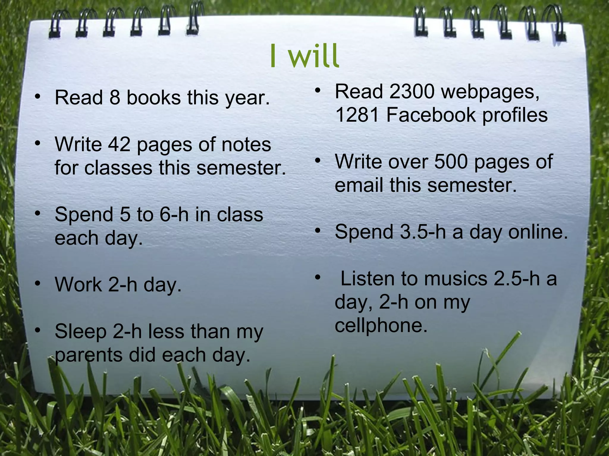 I will
• Read 8 books this year.
• Write 42 pages of notes
for classes this semester.
• Spend 5 to 6-h in class
each day.
• Work 2-h day.
• Sleep 2-h less than my
parents did each day.
• Read 2300 webpages,
1281 Facebook profiles
• Write over 500 pages of
email this semester.
• Spend 3.5-h a day online.
• Listen to musics 2.5-h a
day, 2-h on my
cellphone.
 