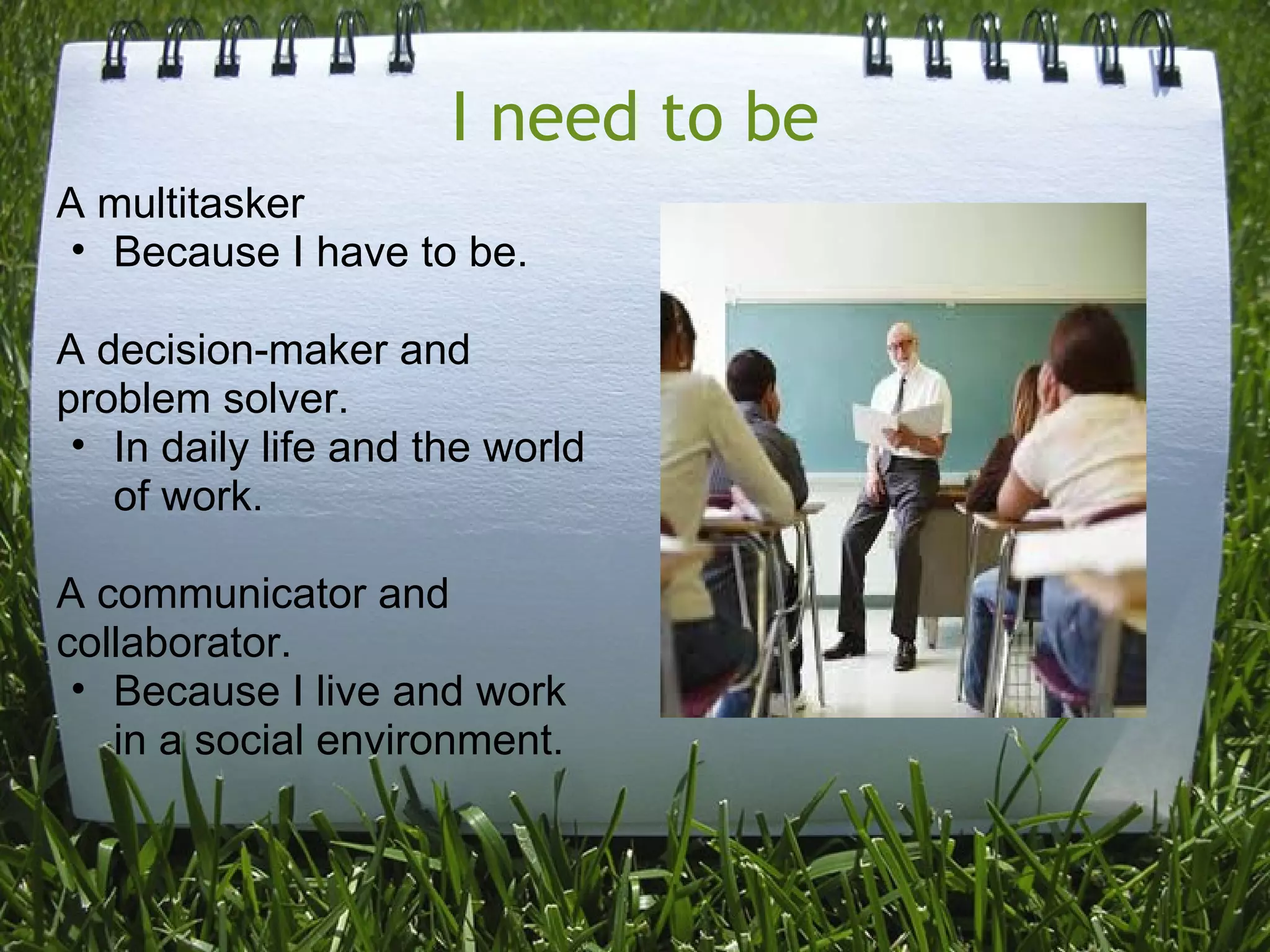I need to be
A multitasker
• Because I have to be.
A decision-maker and
problem solver.
• In daily life and the world
of work.
A communicator and
collaborator.
• Because I live and work
in a social environment.
 