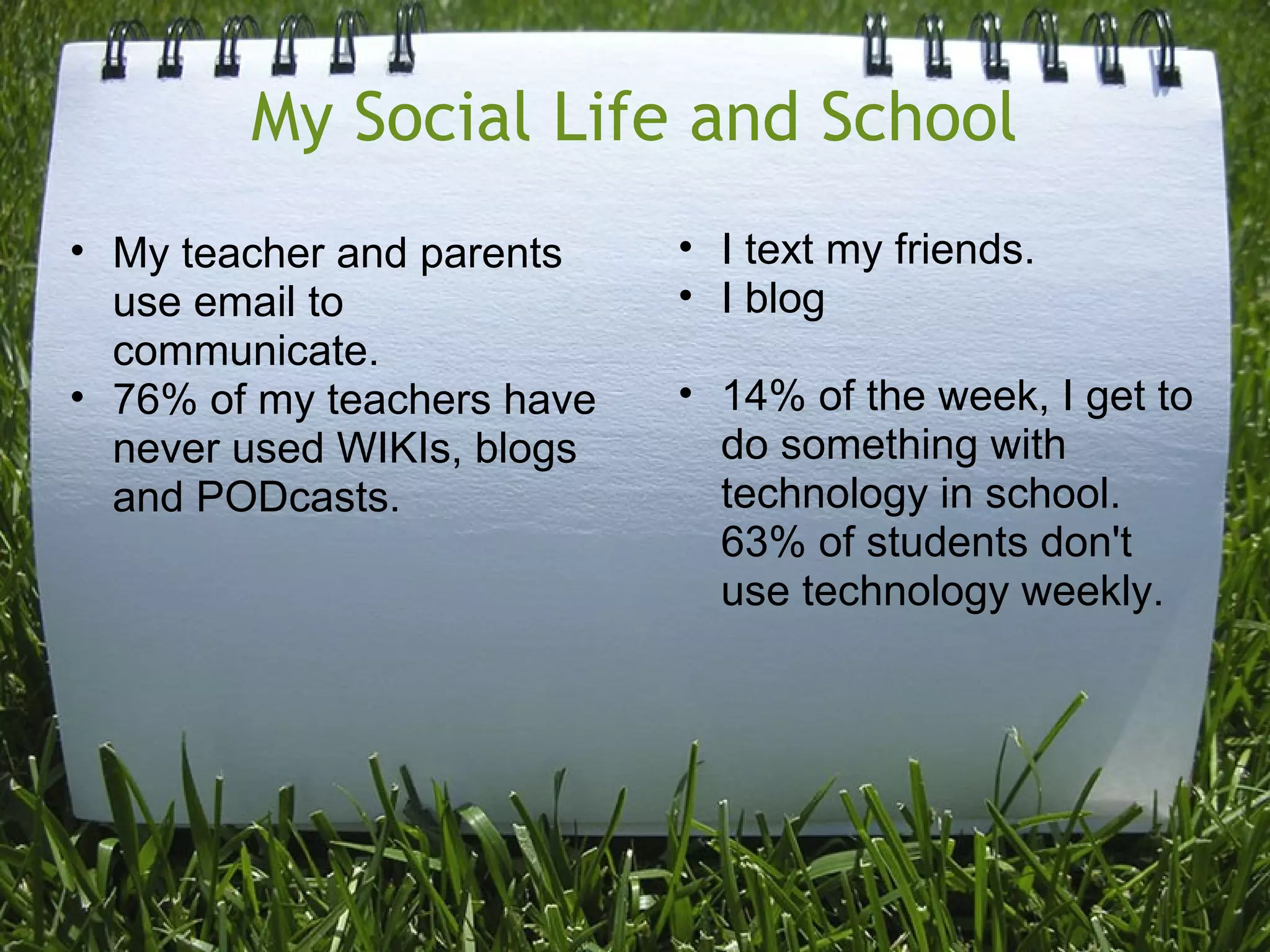 My Social Life and School
• My teacher and parents
use email to
communicate.
• 76% of my teachers have
never used WIKIs, blogs
and PODcasts.
• I text my friends.
• I blog
• 14% of the week, I get to
do something with
technology in school.
63% of students don't
use technology weekly.
 