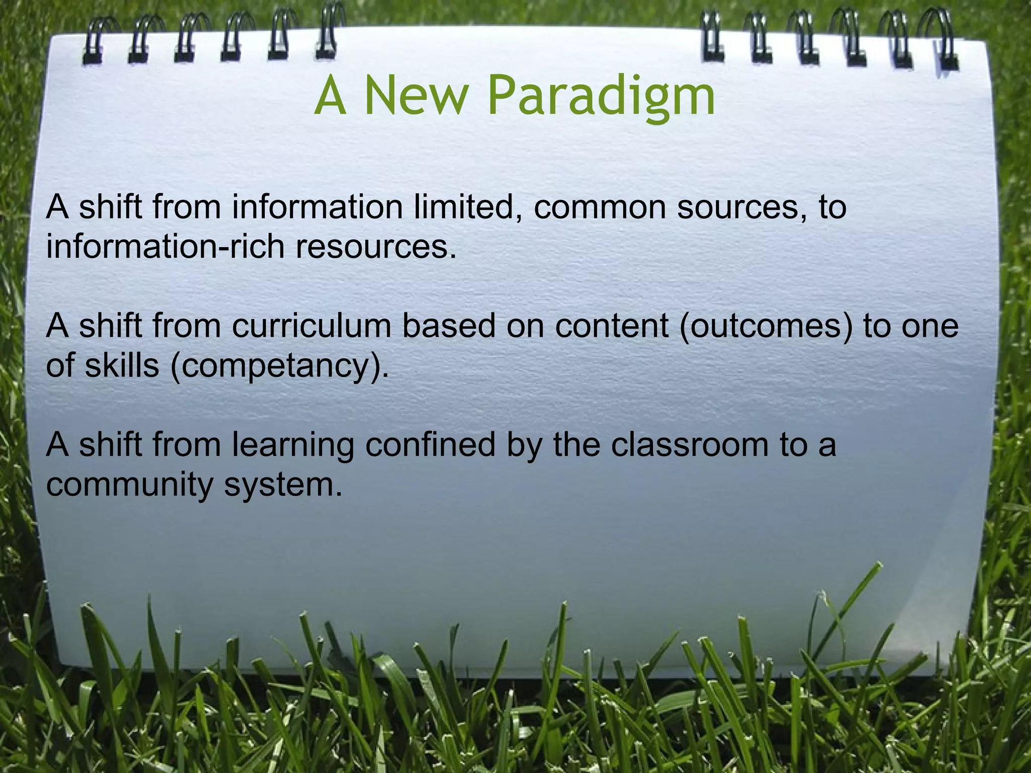A New Paradigm
A shift from information limited, common sources, to
information-rich resources.
A shift from curriculum based on content (outcomes) to one
of skills (competancy).
A shift from learning confined by the classroom to a
community system.
 