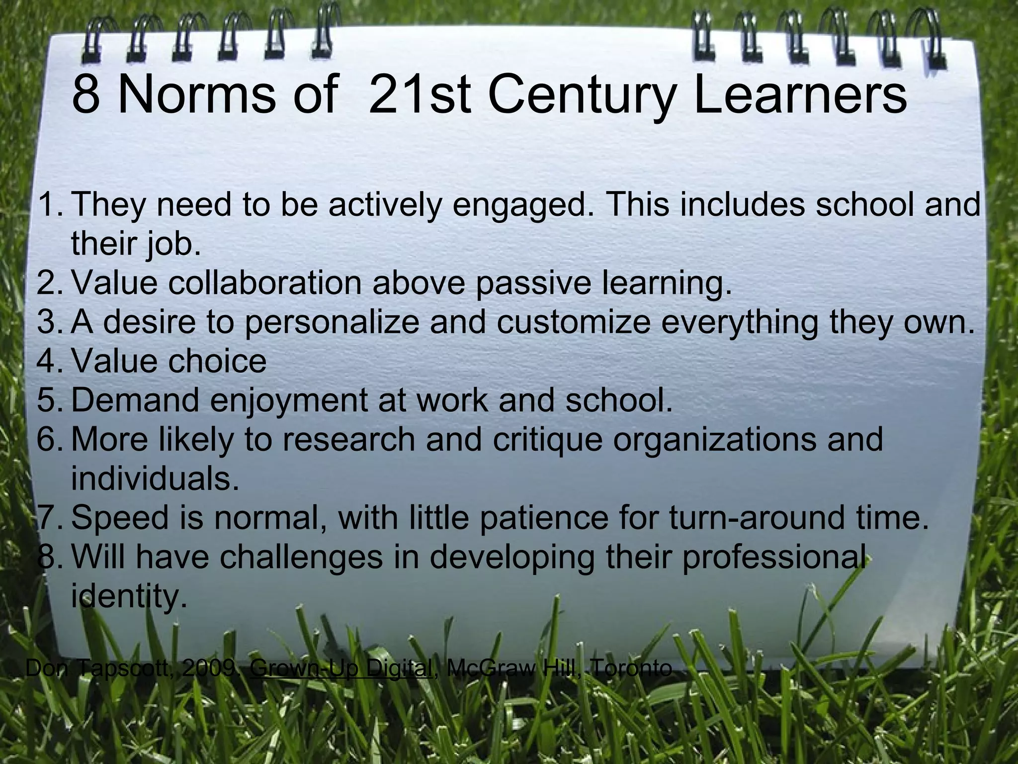 8 Norms of 21st Century Learners
1. They need to be actively engaged. This includes school and
their job.
2. Value collaboration above passive learning.
3. A desire to personalize and customize everything they own.
4. Value choice
5. Demand enjoyment at work and school.
6. More likely to research and critique organizations and
individuals.
7. Speed is normal, with little patience for turn-around time.
8. Will have challenges in developing their professional
identity.
Don Tapscott, 2009. Grown-Up Digital, McGraw Hill, Toronto
 