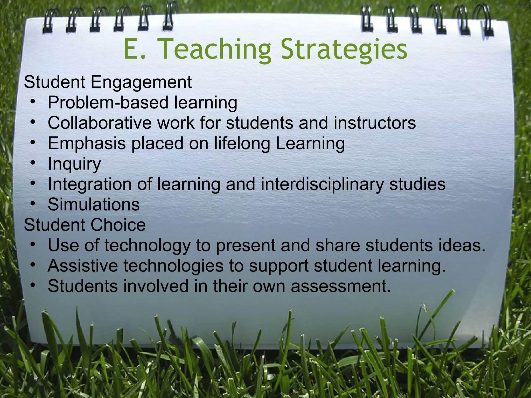 E. Teaching Strategies
Student Engagement
• Problem-based learning
• Collaborative work for students and instructors
• Emphasis placed on lifelong Learning
• Inquiry
• Integration of learning and interdisciplinary studies
• Simulations
Student Choice
• Use of technology to present and share students ideas.
• Assistive technologies to support student learning.
• Students involved in their own assessment.
 