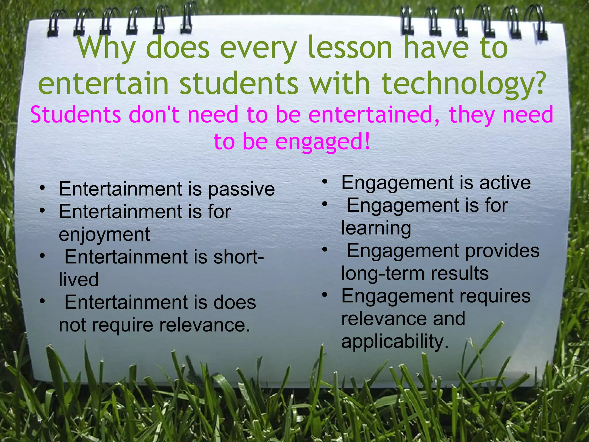 Why does every lesson have to
entertain students with technology?
Students don't need to be entertained, they need
to be engaged!
• Entertainment is passive
• Entertainment is for
enjoyment
• Entertainment is short-
lived
• Entertainment is does
not require relevance.
• Engagement is active
• Engagement is for
learning
• Engagement provides
long-term results
• Engagement requires
relevance and
applicability.
 
