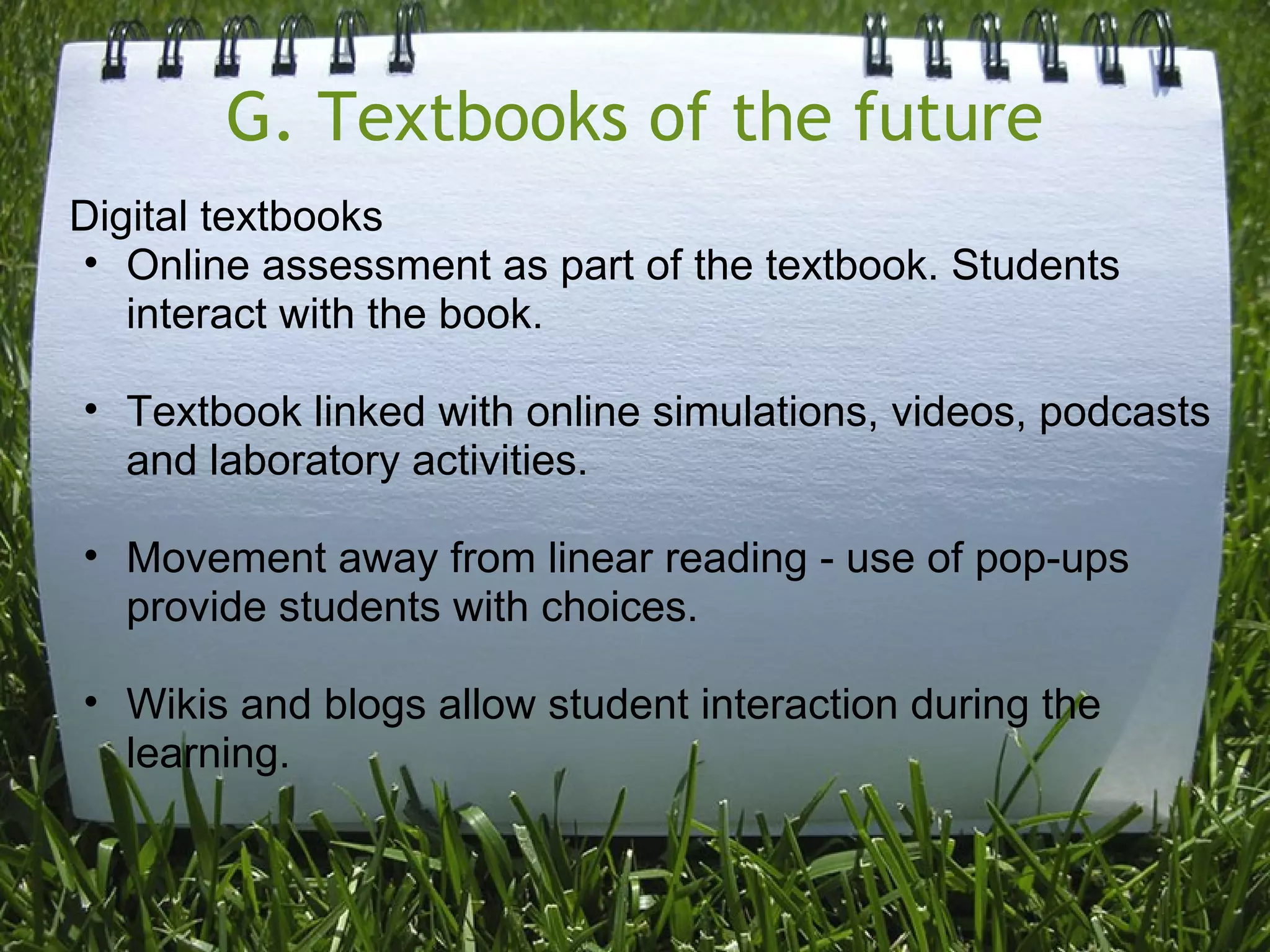 G. Textbooks of the future
Digital textbooks
• Online assessment as part of the textbook. Students
interact with the book.
• Textbook linked with online simulations, videos, podcasts
and laboratory activities.
• Movement away from linear reading - use of pop-ups
provide students with choices.
• Wikis and blogs allow student interaction during the
learning.
 
