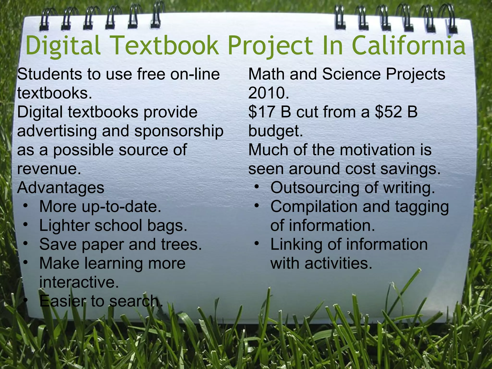 Digital Textbook Project In California
Students to use free on-line
textbooks.
Digital textbooks provide
advertising and sponsorship
as a possible source of
revenue.
Advantages
• More up-to-date.
• Lighter school bags.
• Save paper and trees.
• Make learning more
interactive.
• Easier to search.
Math and Science Projects
2010.
$17 B cut from a $52 B
budget.
Much of the motivation is
seen around cost savings.
• Outsourcing of writing.
• Compilation and tagging
of information.
• Linking of information
with activities.
 