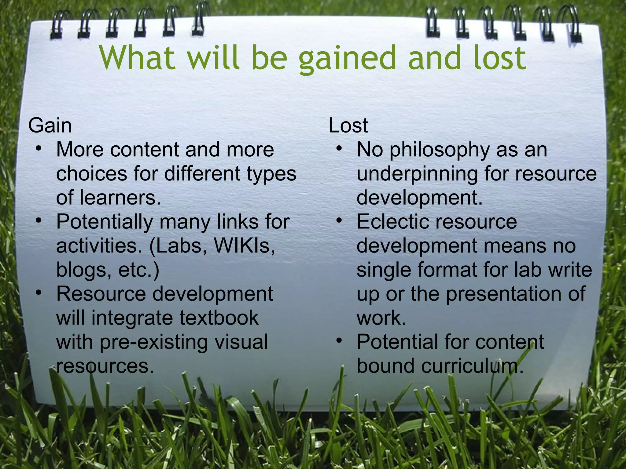 What will be gained and lost
Gain
• More content and more
choices for different types
of learners.
• Potentially many links for
activities. (Labs, WIKIs,
blogs, etc.)
• Resource development
will integrate textbook
with pre-existing visual
resources.
Lost
• No philosophy as an
underpinning for resource
development.
• Eclectic resource
development means no
single format for lab write
up or the presentation of
work.
• Potential for content
bound curriculum.
 