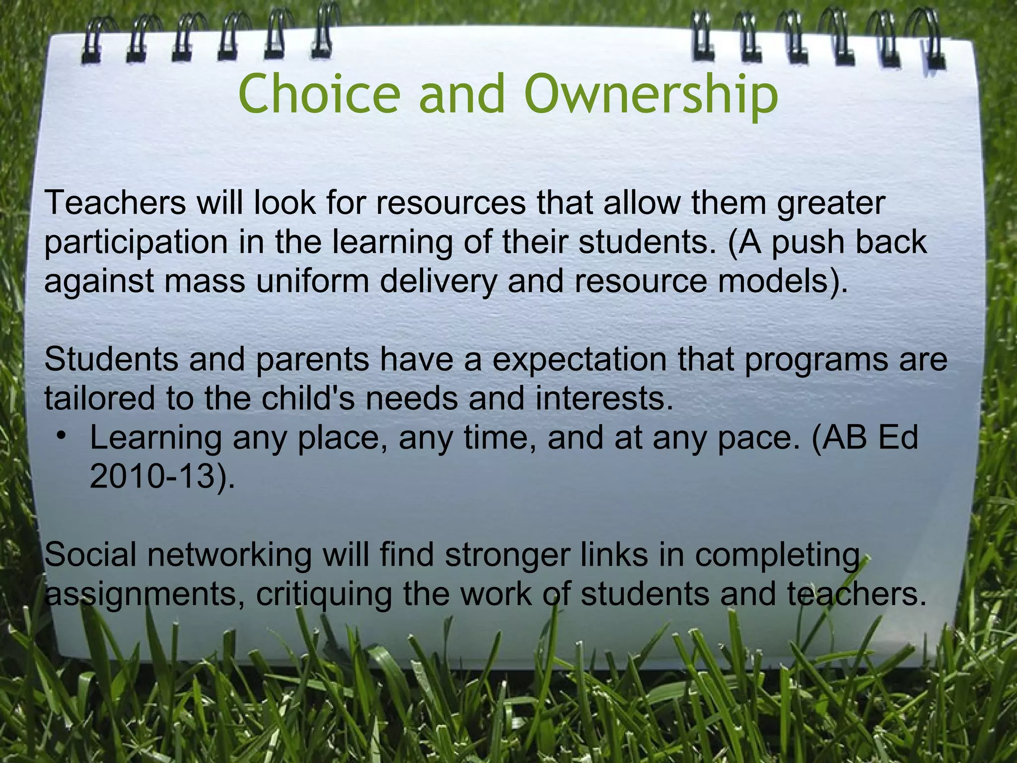 Choice and Ownership
Teachers will look for resources that allow them greater
participation in the learning of their students. (A push back
against mass uniform delivery and resource models).
Students and parents have a expectation that programs are
tailored to the child's needs and interests.
• Learning any place, any time, and at any pace. (AB Ed
2010-13).
Social networking will find stronger links in completing
assignments, critiquing the work of students and teachers.
 