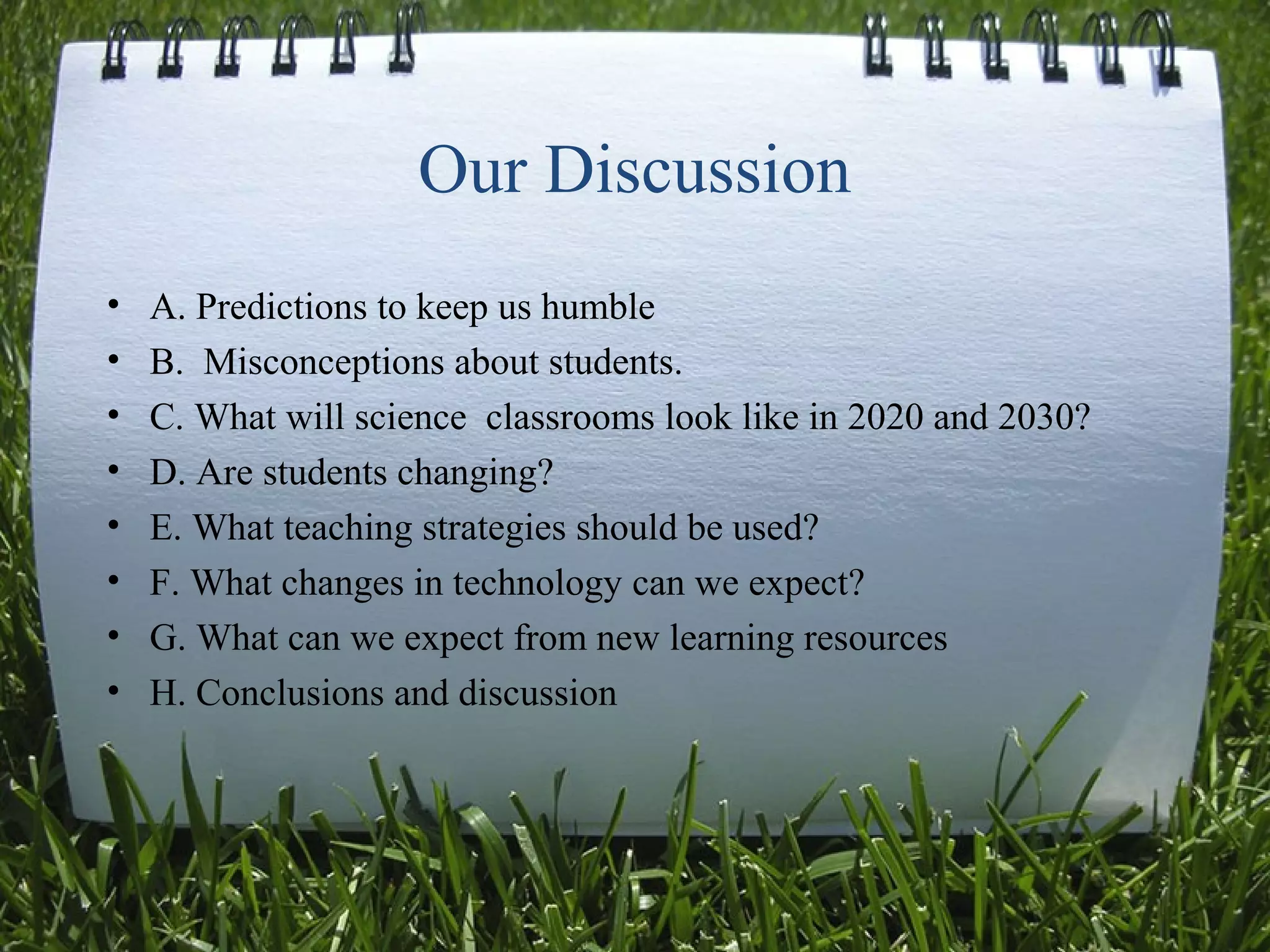 Our Discussion
• A. Predictions to keep us humble
• B. Misconceptions about students.
• C. What will science classrooms look like in 2020 and 2030?
• D. Are students changing?
• E. What teaching strategies should be used?
• F. What changes in technology can we expect?
• G. What can we expect from new learning resources
• H. Conclusions and discussion
 