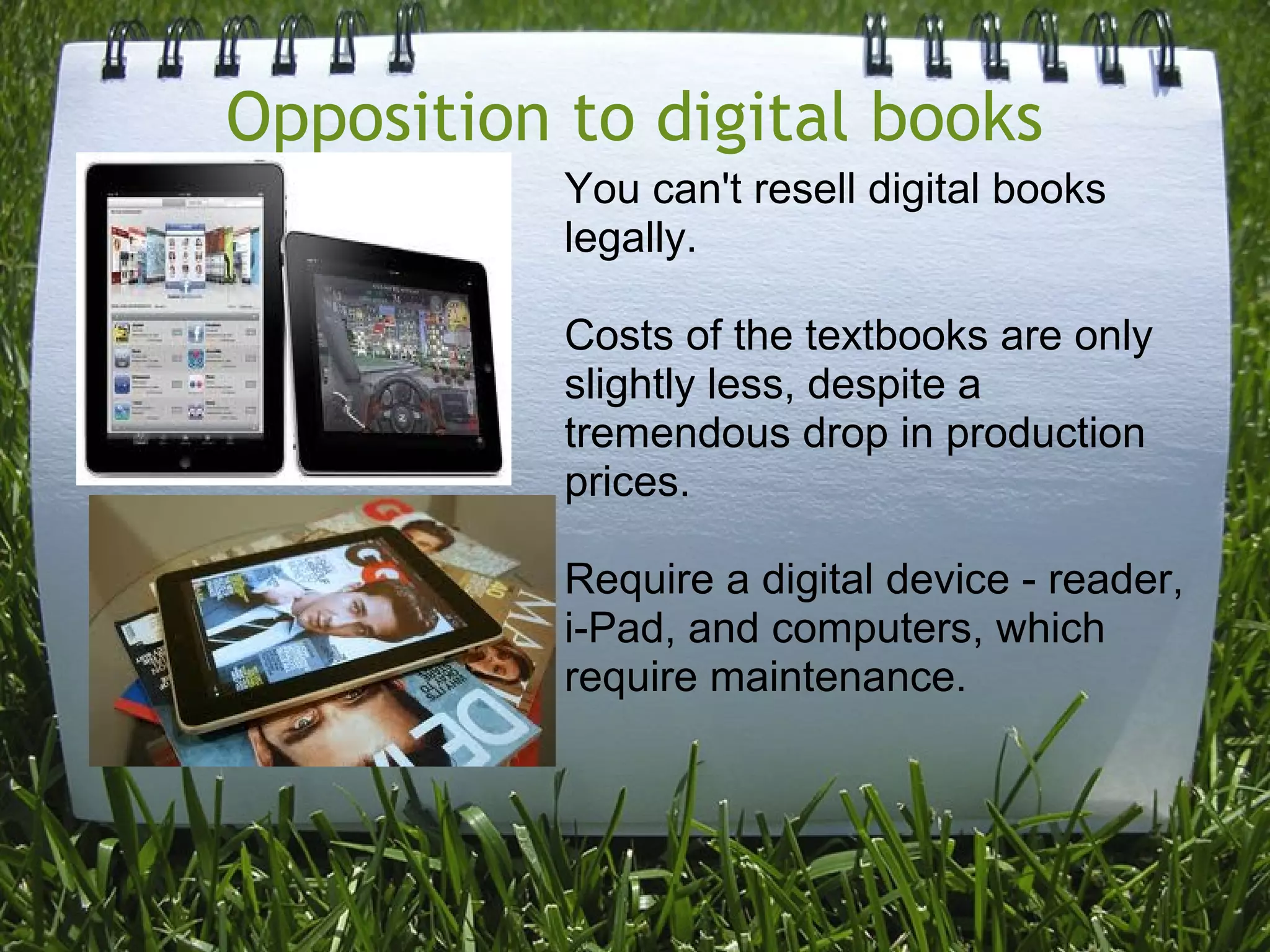 Opposition to digital books
You can't resell digital books
legally.
Costs of the textbooks are only
slightly less, despite a
tremendous drop in production
prices.
Require a digital device - reader,
i-Pad, and computers, which
require maintenance.
 