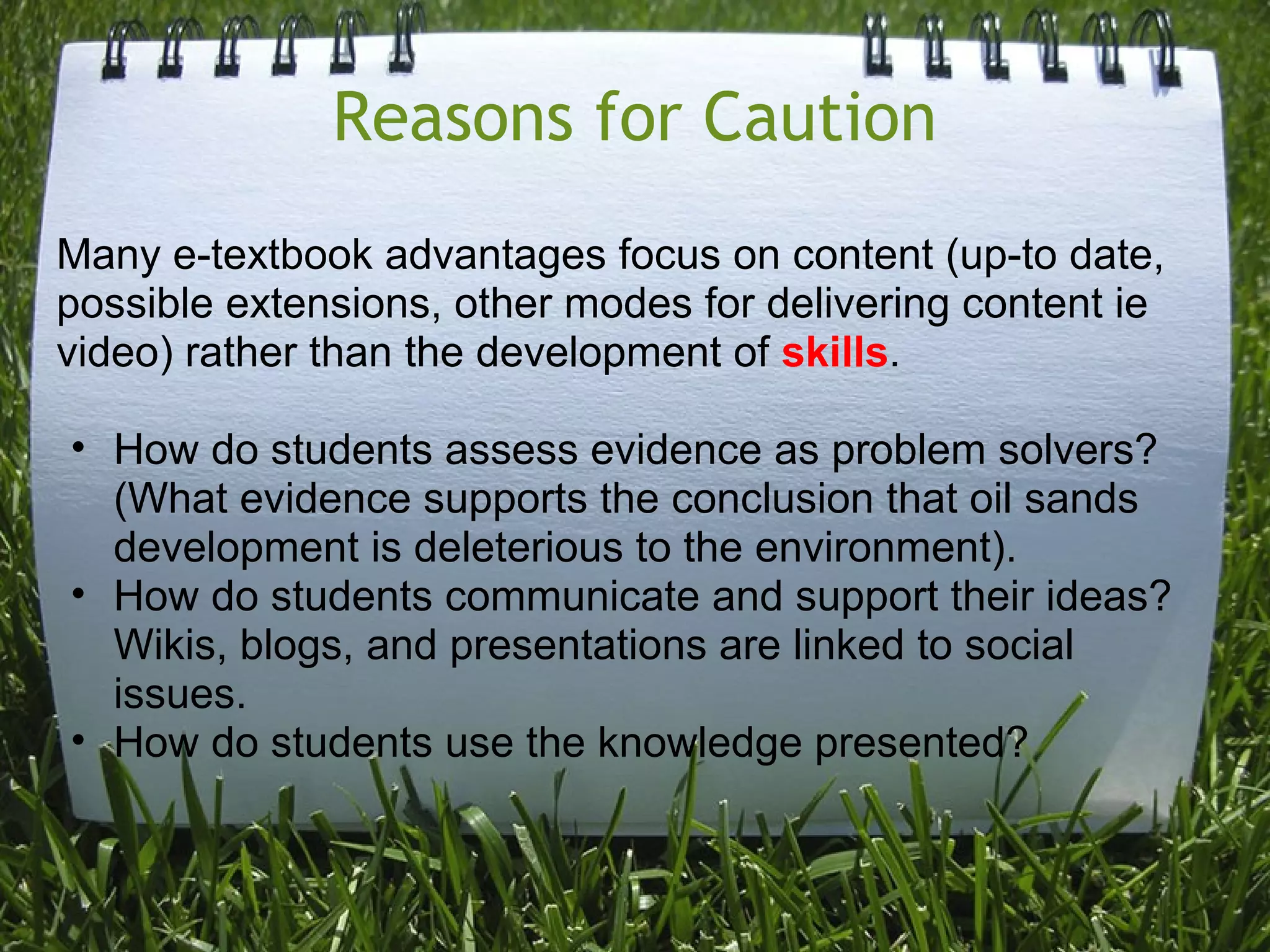 Reasons for Caution
Many e-textbook advantages focus on content (up-to date,
possible extensions, other modes for delivering content ie
video) rather than the development of skills.
• How do students assess evidence as problem solvers?
(What evidence supports the conclusion that oil sands
development is deleterious to the environment).
• How do students communicate and support their ideas?
Wikis, blogs, and presentations are linked to social
issues.
• How do students use the knowledge presented?
 