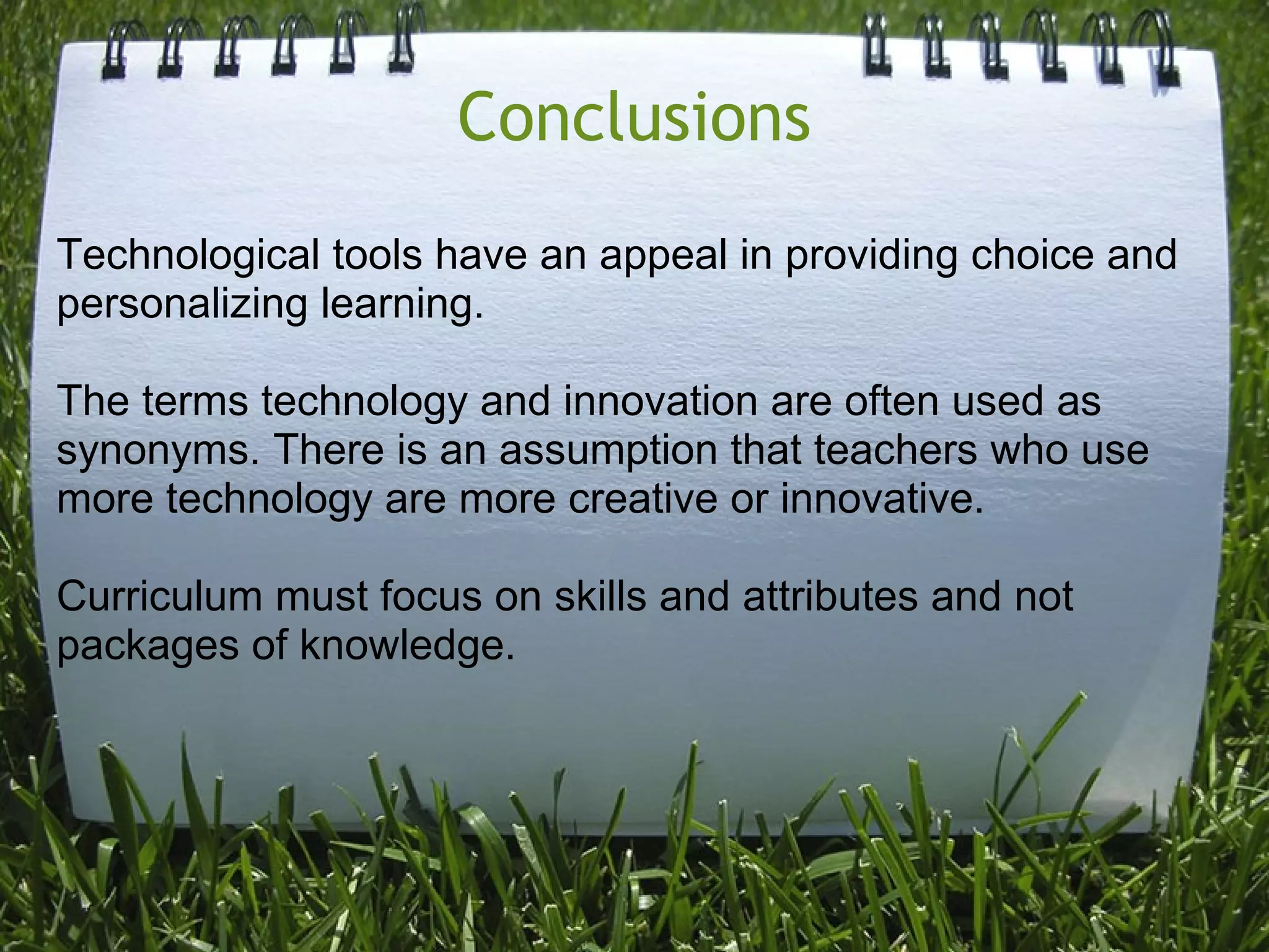 Conclusions
Technological tools have an appeal in providing choice and
personalizing learning.
The terms technology and innovation are often used as
synonyms. There is an assumption that teachers who use
more technology are more creative or innovative.
Curriculum must focus on skills and attributes and not
packages of knowledge.
 