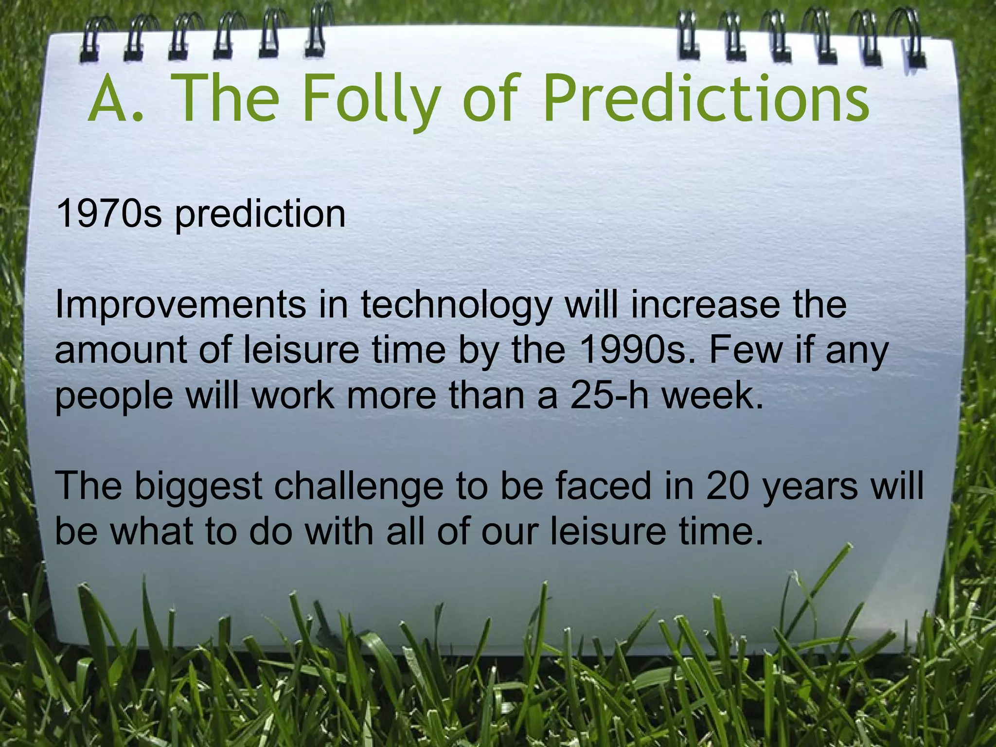 A. The Folly of Predictions 
1970s prediction
Improvements in technology will increase the
amount of leisure time by the 1990s. Few if any
people will work more than a 25-h week.
The biggest challenge to be faced in 20 years will
be what to do with all of our leisure time.
 