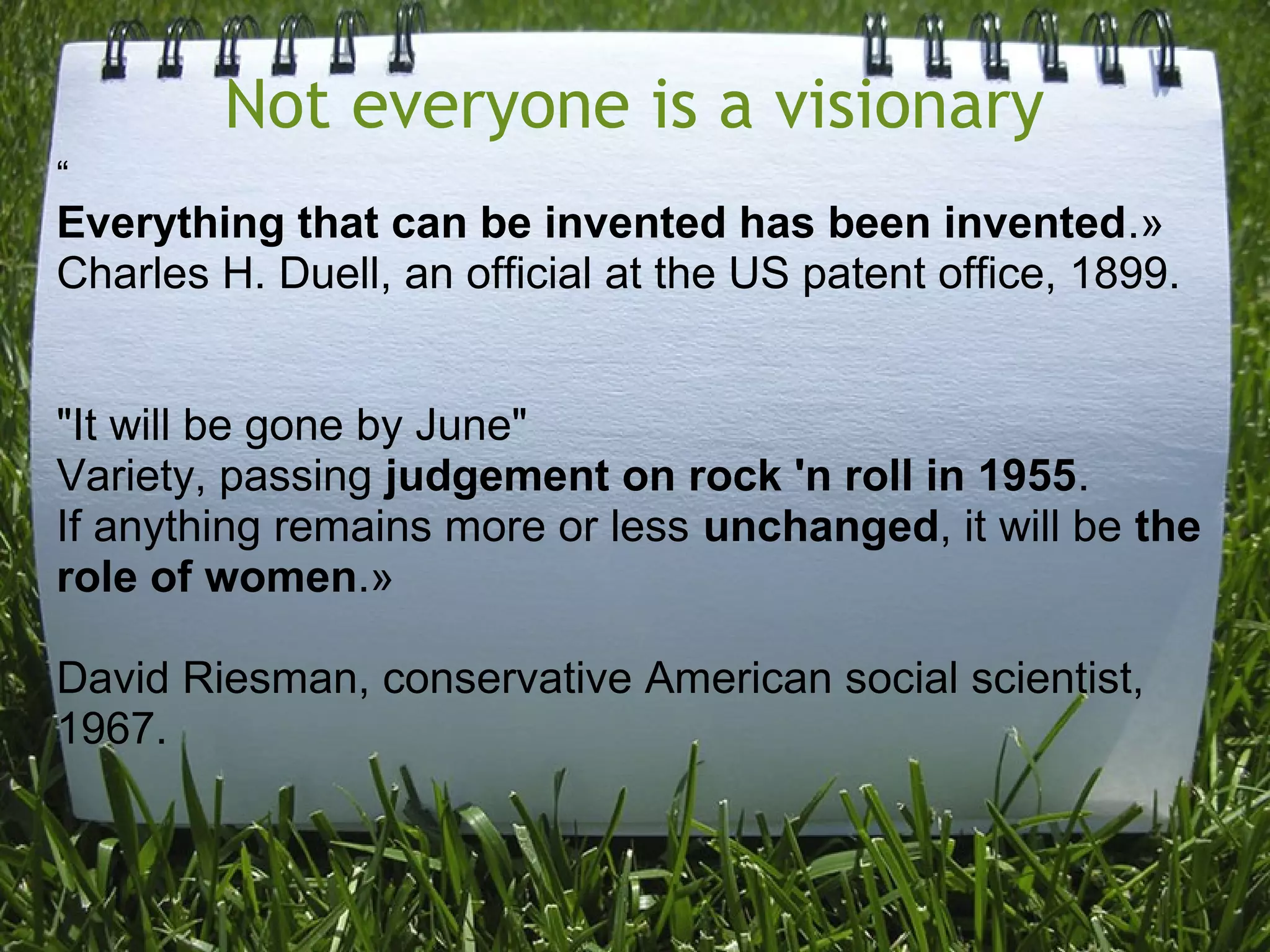Not everyone is a visionary
“
Everything that can be invented has been invented.»
Charles H. Duell, an official at the US patent office, 1899.
"It will be gone by June"
Variety, passing judgement on rock 'n roll in 1955.
If anything remains more or less unchanged, it will be the
role of women.»
David Riesman, conservative American social scientist,
1967.
 