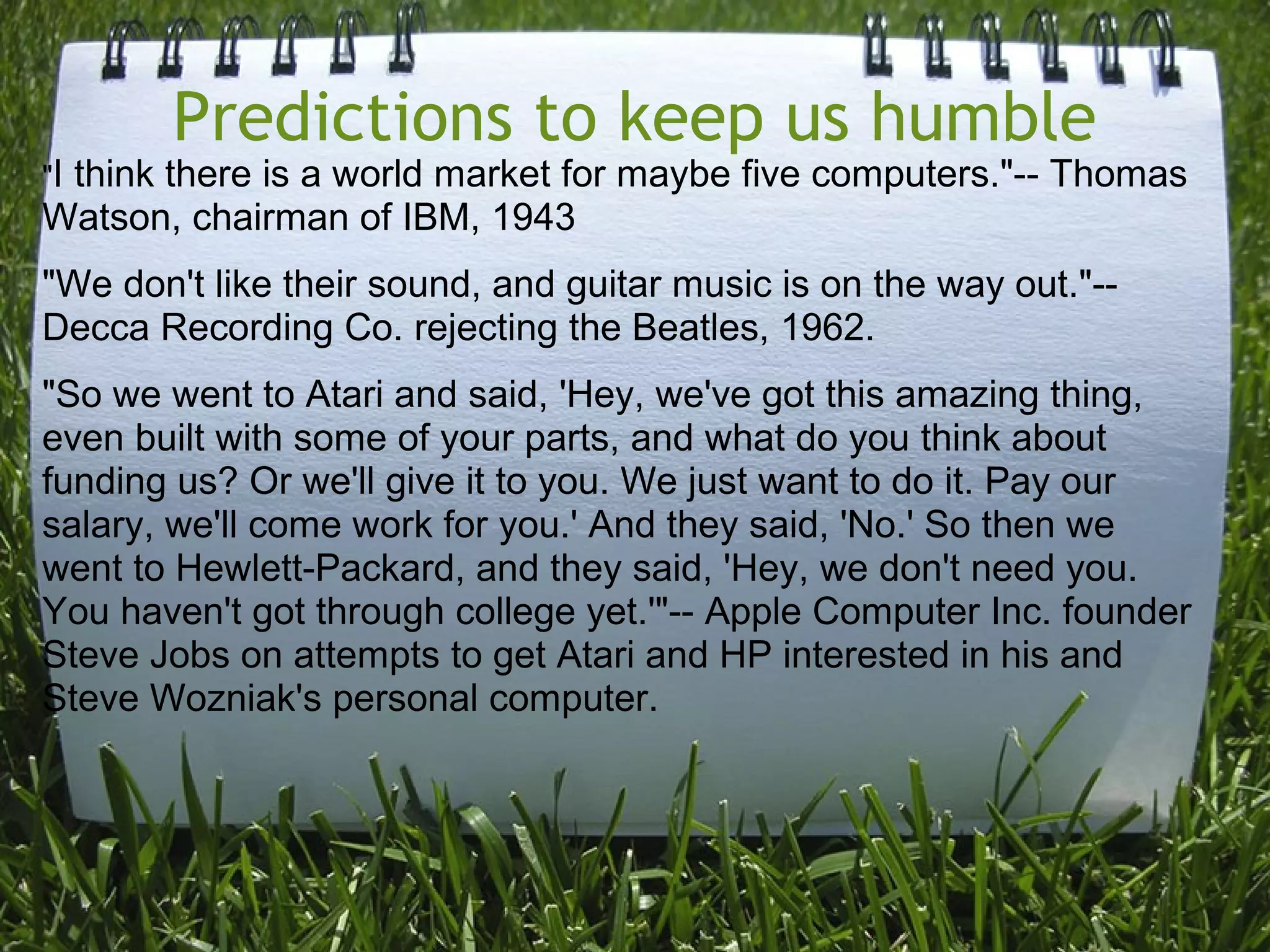 Predictions to keep us humble
"I think there is a world market for maybe five computers."-- Thomas
Watson, chairman of IBM, 1943
"We don't like their sound, and guitar music is on the way out."--
Decca Recording Co. rejecting the Beatles, 1962.
"So we went to Atari and said, 'Hey, we've got this amazing thing,
even built with some of your parts, and what do you think about
funding us? Or we'll give it to you. We just want to do it. Pay our
salary, we'll come work for you.' And they said, 'No.' So then we
went to Hewlett-Packard, and they said, 'Hey, we don't need you.
You haven't got through college yet.'"-- Apple Computer Inc. founder
Steve Jobs on attempts to get Atari and HP interested in his and
Steve Wozniak's personal computer.
 