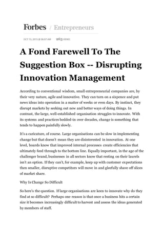 A Fond Farewell To The
Suggestion Box -- Disrupting
Innovation Management
According to conventional wisdom, small entrepreneurial companies are, by
their very nature, agile and innovative. They can turn on a sixpence and put
news ideas into operation in a matter of weeks or even days. By instinct, they
disrupt markets by seeking out new and better ways of doing things. In
contrast, the large, well-established organisation struggles to innovate. With
its systems and practices bedded-in over decades, change is something that
tends to happen painfully slowly.
It’s a caricature, of course. Large organisations can be slow in implementing
change but that doesn’t mean they are disinterested in innovation. At one
level, boards know that improved internal processes create efficiencies that
ultimately feed through to the bottom line. Equally important, in the age of the
challenger brand, businesses in all sectors know that resting on their laurels
isn’t an option. If they can’t, for example, keep up with customer expectations
then smaller, disruptive competitors will move in and gleefully shave off slices
of market share.
Why Is Change So Difficult
So here’s the question. If large organisations are keen to innovate why do they
find at so difficult? Perhaps one reason is that once a business hits a certain
size it becomes increasingly difficult to harvest and assess the ideas generated
by members of staff.
 