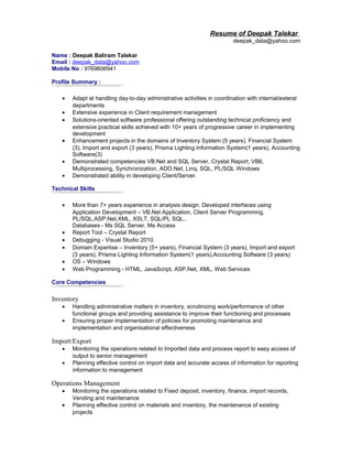 Resume of Deepak Talekar
deepak_data@yahoo.com
Name : Deepak Baliram Talekar
Email : deepak_data@yahoo.com
Mobile No : 9769606941
Profile Summary :
• Adapt at handling day-to-day administrative activities in coordination with internal/exteral
departments
• Extensive experience in Client requirement management
• Solutions-oriented software professional offering outstanding technical proficiency and
extensive practical skills achieved with 10+ years of progressive career in implementing
development
• Enhancement projects in the domains of Inventory System (5 years), Financial System
(3), Import and export (3 years), Prisma Lighting Information System(1 years), Accounting
Software(3)
• Demonstrated competencies VB.Net and SQL Server, Crystal Report, VB6,
Multiprocessing, Synchronization, ADO.Net, Linq, SQL, PL/SQL Windows
• Demonstrated ability in developing Client/Server.
Technical Skills
• More than 7+ years experience in analysis design. Developed interfaces using
Application Development – VB.Net Application, Client Server Programming,
PL/SQL,ASP.Net,XML, XSLT, SQL/PL SQL,.
Databases - Ms SQL Server, Ms Access
• Report Tool – Crystal Report
• Debugging - Visual Studio 2010.
• Domain Expertise – Inventory (5+ years), Financial System (3 years), Import and export
(3 years), Prisma Lighting Information System(1 years),Accounting Software (3 years)
• OS – Windows
• Web Programming - HTML, JavaScript, ASP.Net, XML, Web Services
Core Competencies
Inventory
• Handling administrative matters in inventory, scrutinizing work/performance of other
functional groups and providing assistance to improve their functioning and processes
• Ensuring proper implementation of policies for promoting maintenance and
implementation and organisational effectiveness
Import/Export
• Monitoring the operations related to Imported data and process report to easy access of
output to senior management
• Planning effective control on import data and accurate access of information for reporting
information to management
Operations Management
• Monitoring the operations related to Fixed deposit, inventory, finance, import records,
Vending and maintenance
• Planning effective control on materials and inventory, the maintenance of existing
projects
 