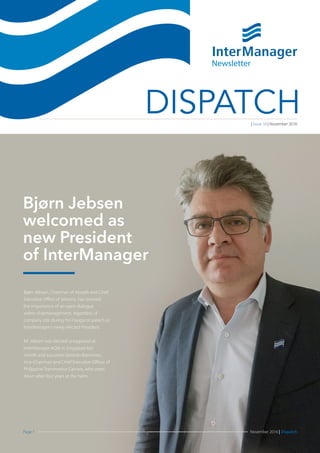 Page 1 November 2016 | Dispatch
DISPATCH
Bjørn Jebsen, Chairman of Abojeb and Chief
Executive Office of Jebsens, has stressed
the importance of an open dialogue
within shipmanagement, regardless of
company size during his inaugural speech as
InterManager’s newly elected President.
Mr Jebsen was elected unopposed at
InterManager AGM in Singapore last
month and succeeds Gerardo Borromeo,
Vice-Chairman and Chief Executive Officer of
Philippine Transmarine Carriers, who steps
down after four years at the helm.
Newsletter
| Issue 16 | November 2016
Bjørn Jebsen
welcomed as
new President
of InterManager
 