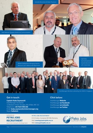 Page 11 November 2016 | Dispatch
Get in touch: Click below:
Captain Kuba Szymanski
InterManager Secretariat
12 Brisbane Street, Douglas, Isle of Man. IM1 3JJ
Telephone: +44 7624 498 266
Email: kuba.szymanski@intermanager.org
Skype: kubaiom
InterManager Website
InterManager on Facebook
InterManager on Linkedin
InterManager on Twitter
SUPPORTED BY
Just-in-time Crewing for the Energy Sector
PETRO JOBS
RECRUITMENT
PETRO JOBS RECRUITMENT
D-55 Ovidiu, Constanta 905 900, Romania.
Mail: crewing@petrojobs.rec.ro
Web: www.petrojobs.rec.ro
Mohan Subbaraman, Managing Director,
Resource Law in alliance with Reed Smith
Asad Salameh, President,World-Link Communications
Capt Kuba
Szymanski presents
Gerardo Borromeo
with a barometer
Gerardo Borromeo & Esben Poulsson
InterManager Members attending the AGM in Singapore
 