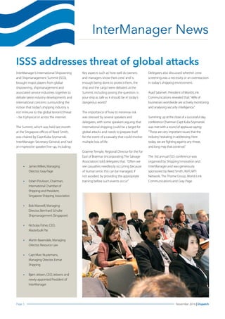 Page 3 November 2016 | DispatchPage
InterManager News
ISSS addresses threat of global attacks
InterManager’s International Shipowning
and Shipmanagement Summit (ISSS),
brought major players from global
shipowning, shipmanagement and
associated service industries together to
debate latest industry developments and
international concerns surrounding the
notion that today’s shipping industry is
not immune to the global terrorist threat
– be it physical or across the internet.
The Summit, which was held last month
at the Singapore offices of Reed Smith,
was chaired by Capt Kuba Szymanski,
InterManager Secretary-General, and had
an impressive speaker line-up, including:
Key aspects such as’how well do owners
and managers know their crew’and’is
enough being done to protect them, the
ship and the cargo’were debated at the
Summit; including posing the question: is
your ship as safe as it should be in today’s
dangerous world?
The importance of how to minimise risk
was stressed by several speakers and
delegates, with some speakers arguing that
international shipping could be a target for
global attacks and needs to prepare itself
for the event of a casualty that could involve
multiple loss of life.
Graeme Temple, Regional Director for the Far
East of Braemar (incorporating The Salvage
Association) told delegates that: “Often we
see casualties needlessly occurring because
of human error, this can be managed, if
not avoided, by providing the appropriate
training before such events occur.”
Delegates also discussed whether crew
screening was a necessity or an overreaction
in today’s shipping environment.
Asad Salameh, President of World-Link
Communications revealed that:“48% of
businesses worldwide are actively monitoring
and analysing security intelligence.”
Summing up at the close of a successful day,
conference Chairman Capt Kuba Szymanski
was met with a round of applause saying:
“These are very important issues that the
industry hesitating in addressing. Here
today, we are fighting against any threat,
and long may that continue.”
The 3rd annual ISSS conference was
organised by Shipping Innovation and
InterManager and was generously
sponsored by Reed Smith, KVH, MTI
Network, The Thome Group, World-Link
Communications and Gray Page.
•	 JamesWilkes, Managing
Director, Gray Page
•	 Esben Poulsson, Chairman,
International Chamber of
Shipping and President,
Singapore Shipping Association
•	 Bob Maxwell, Managing
Director, Bernhard Schulte
Shipmanagement (Singapore)
•	 Nicholas Fisher, CEO,
Masterbulk Pte
•	 Martin Baxendale, Managing
Director, Resource Law
•	 Capt Marc Nuytemans,
Managing Director, Exmar
Shipping
•	 Bjørn Jebsen, CEO, Jebsens and
newly-appointed President of
InterManager
 