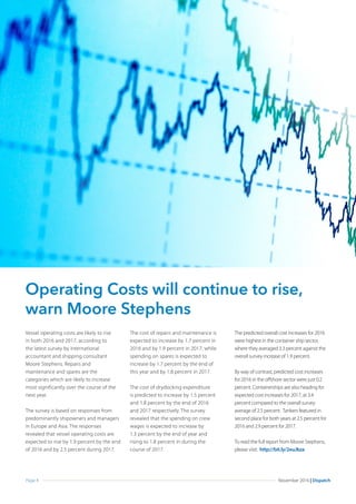 Page 4 November 2016 | Dispatch
Operating Costs will continue to rise,
warn Moore Stephens
Vessel operating costs are likely to rise
in both 2016 and 2017, according to
the latest survey by international
accountant and shipping consultant
Moore Stephens. Repairs and
maintenance and spares are the
categories which are likely to increase
most significantly over the course of the
next year.
The survey is based on responses from
predominantly shipowners and managers
in Europe and Asia. The responses
revealed that vessel operating costs are
expected to rise by 1.9 percent by the end
of 2016 and by 2.5 percent during 2017.
The cost of repairs and maintenance is
expected to increase by 1.7 percent in
2016 and by 1.9 percent in 2017, while
spending on spares is expected to
increase by 1.7 percent by the end of
this year and by 1.8 percent in 2017.
The cost of drydocking expenditure
is predicted to increase by 1.5 percent
and 1.8 percent by the end of 2016
and 2017 respectively. The survey
revealed that the spending on crew
wages is expected to increase by
1.3 percent by the end of year and
rising to 1.8 percent in during the
course of 2017.
The predicted overall cost increases for 2016
were highest in the container ship sector,
where they averaged 3.3 percent against the
overall survey increase of 1.9 percent.
By way of contrast, predicted cost increases
for 2016 in the offshore sector were just 0.2
percent. Containerships are also heading for
expected cost increases for 2017, at 3.4
percent compared to the overall survey
average of 2.5 percent. Tankers featured in
second place for both years at 2.5 percent for
2016 and 2.9 percent for 2017.
To read the full report from Moore Stephens,
please visit: http://bit.ly/2euJkza
 