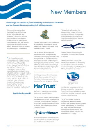Page 5 November 2016 | Dispatch
Campbell Shipping, which joins InterManager
as a full member, was founded in 1950 by
naval architect George Campbell and today
has a fleet totalling 12 vessels.
“We are proud to be associated with
InterManager and its members who are
committed to ensuring high standards in ship
management. As we expand our Technical
base, we look forward to collaborating and
exchanging best practices for driving current
efficiencies and for meeting new challenges
within the industry.”Campbell Shipping Vice-
President Capt Rajesh Dhadwal.
InterManager is expanding its Associate
Member base, especially with maritime
financial services companies, and has
welcomes four new companies, including:
MarTrust is a financial services provider,
based in the United Kingdom.
“We are looking forward to engaging with
InterManager and to learn more about the
challenges the industry – and members –
faces as well as supporting the association
in general.” MarTrust Managing Director,
Domenico Carlucci
Miami-based Maritime Payment Solutions
provide payment solutions for crew wages
and the delivery of cash to vessels.
“We are looking forward to the
opportunity to engage with other
members and discuss the issues and
challenges we are currently facing.”
Stuart Ostrow, President of Maritime
Payment Solutions.
Seafarer financial services provider,
TheSeafarer Foundation who is based
in Australia.
“We look forward to working with
InterManager members on developing
a sustainable future for the maritime
industry.” James McCully, Chief Executive
Officer, The Seafarer Foundation.
InterManager has welcomed its first
Chinese member, The International
Trade Ocean Shipping Supply Company
(ITOS), who specialise in maritime supply
systems and port services.
“As the first Chinese member of
InterManager, we look forward to
building links between owners, managers
and all related parties, by listening to
the voices from the international
shipping industry and explore new
opportunities within China.” Eva Dai,
President of ITOS Supply.
New Members
InterManager has extended its global membership and welcomes a Full Member
and four Associate Members, including the first Chinese member.
“ As InterManager
welcomes its first Chinese
member, we hope to
open a cohesive dialogue
with the Chinese on
the importance of its
representation in the ship
management sector. These
five members will be an 	
asset to the	 Association
as their specialisms
are fundamental to
the running of an
interconnected industry “
Capt Kuba Szymanski
Welcoming the new members,
Capt Kuba Szymanski, Secretary-
General of InterManager said:
“It’s always a pleasure to welcome
news members to InterManager,
to help reaffirm the importance of
shipmanagement, and how working
together we can deliver a concise
agenda, addressing industry concerns
and promoting our achievements.
 