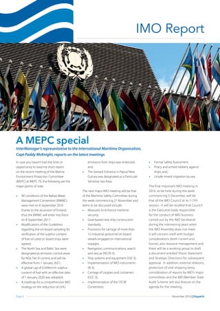 Page 6 November 2016 | Dispatch
IMO Report
A MEPC special
In case you haven’t had the time or
opportunity to read my short report
on the recent meeting of the Marine
Environment Protection Committee
(MEPC) at MEPC 70, the following are the
major points of note:
•	 All conditions of the Ballast Water
Management Convention (BWMC)
were met on 8 September 2016
thanks to the accession of Finland,
thus the BWMC will enter into force
on 8 September 2017;
•	 Modifications of the Guidelines
regarding the on-board sampling for
verification of the sulphur content
of fuel oil used on board ships were
agreed;
•	 The North Sea and Baltic Sea were
designated as emission control areas
for NOx Tier III control, and will be
effective from 1 January 2021;
•	 A global cap of 0.50%m/m sulphur
content of fuel with an effective date
of 1 January 2020 was adopted;
•	 A roadmap for a comprehensive IMO
strategy on the reduction of GHG
emissions from ships was endorsed,
and,				
•	 The Jomard Entrance in Papua New
Guinea was designated as a Particular
Sensitive Sea Area.
The next major IMO meeting will be that
of the Maritime Safety Committee during
the week commencing 21 November and
items to be discussed include:
•	 Measures to enhance maritime
security;
•	 Goal-based new ship construction
standards;
•	 Provisions for carriage of more than
12 industrial personnel on-board
vessels engaged on international
voyages;
•	 Navigation, communications, search
and rescue (NCSR 3);
•	 Ship systems and equipment (SSE 3);
•	 Implementation of IMO instruments
(III 3);
•	 Carriage of cargoes and containers
(CCC 3);
•	 Implementation of the STCW
Convention;
•	 Formal Safety Assessment
•	 Piracy and armed robbery against
ships; and,
•	 Unsafe mixed migration by sea.
The final important IMO meeting in
2016, to be held during the week
commencing 5 December, will be
that of the IMO Council at its 117th
session. It will be recalled that Council
is the Executive body responsible
for the conduct of IMO business
carried out by the IMO Secretariat
during the intervening years when
the IMO Assembly does not meet.
It will concern itself with budget
considerations (both current and
future), also resource management and
there will be a working group to draft
a document entitled ‘Vision Statement
and Strategic Directions’ for subsequent
approval. In addition, external relations,
protection of vital shipping lanes,
consideration of reports by IMO’s major
committees and the IMO Member State
Audit Scheme will also feature on the
agenda for the meeting.
InterManager’s representative to the International Maritime Organisation,
Capt Paddy McKnight, reports on the latest meetings
 