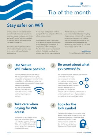 Page 8 November 2016 | Dispatch
Stay safer on Wifi
In today’s world, we want to be“always on”
connected to the internet for topics like the
latest news or social media posts from friends
and family.This“need”to be connected leads
us to actively seek outWifi connections for
our devices to connect to.
This feeling will be multiplied for seafarers
who have slow limited or expensive access
to the internet while at sea for days to
weeks at a time.
As soon as you reach port you search for
open port wifi or seek out public wifi/internet
cafes to get back in touch.
Unfortunately this nature is well known
by hackers and so they will use this against
you by creatingrogue wifi networks, or
compromising public wifi hotspots.
This allows them to carry out attacks such
as Man In The Middle, whereby all your
browsing goes via their machine allowing
them to capture your usernames,
passwords, credit card details and anything
else you browse while online. They may also
compromise your machine by installing
malicious remote access software on your
system for accessing it whenever they
like in future. So this months tip is 10 points
on how to stay safer on wifi.
Use Secure
WIFI where possible
1
Password protected networks withWPA2 or
WPA encryption are the most secure option,
compared to completely open networks. If that’s
not available, the cellular data connection is far
more secure than open publicWi-Fi, so you should
use your mobile device as
your own hotspot. Consider
obtaining a local SIM card to
access data services at a better
rate if roaming charges cost
too much.
Be smart about what
you connect to
2
Ask someone who works at the venue for the name
of theirWi-Fi network so you
can be sure you’re connecting
to a legitimate service, and not a
malicious hotspot with a“spoofed”
name created by hackers in order to
trick you. Bearing in mind it is
possible to have multipleWifi
networks with the same name, but most cafes or
smaller locations only have a single access point,
so multiple same names could spell trouble.
Take care when 	
paying for Wifi 	
access
3
Avoid paying for Wi-Fi hotspot access,
or pay with an electronic option
such as PayPal, Apple Pay, or Google
Wallet with limited funds/access to
prevent hackers from stealing your
credit card information.
Look for the 		
lock symbol
4
The lock symbol indicates the connection to the
website is encrypted, which is an important step
in safeguarding the privacy and security of the
information you send out to the
Internet. However, consider that
fake sites/domains can also have
SSLsecured certificates installed.
Tip of the month
Brought to you by
Lee Williamson
Principal IT Consultant, SOFTimpact Ltd
 