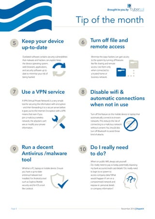 Page 9 November 2016 | Dispatch
Keep your device 		
up-to-date
5
Outdated software contains security vulnerabilities
that malware and hackers can exploit. Keep
the device operating system,
web browsers, applications,
and security software up to
date to minimise your risk of
being hacked.
Turn off file and
remote access
6
Minimise the ways hackers can gain access
to the system by turning off features
like file sharing and remote
access. Use them only
when connected to
a trusted home or
business network.
Use a VPN service7
AVPN (Virtual Private Network) is a very simple
tool for securing the information with encryption
- and then forwarding it to a secure server before
it goes out to the Internet. Encryption with aVPN
means that even if you
join a malicious wireless
network, the attackers can’t
see or modify your private
information.
Disable wifi &
automatic connections
when not in use
8
Turn off the feature on the mobile device or laptop that
automatically connects to known
networks.This reduces the risk of
connecting to a malicious network
without consent.You should also
turn off Bluetooth to avoid those
kind of attacks.
Run a decent 	
Antivirus /malware
tool
9
Whether a PC, laptop or mobile device. Ensure
you have a up-to-date
antivirus/malware tool
installed. For Android a tool
such as Sophos Mobile
security and for IOS a tool
like Lookout.
Do I really need
to do?
10
When on publicWifi, always ask yourself.
Do I really need to pay xx today, potentially exposing
my bank account/credit card details? Do I really need
to login to xx system to
access company data?What
would happen if I am on a
compromised network and
expose xx personal details
or company information?
Tip of the month
Brought to you by
 