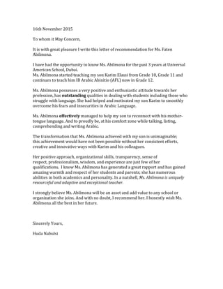 16th	November	2015
To	whom	it	May	Concern,
It	is	with	great	pleasure	I	write	this	letter	of	recommendation	for	Ms.	Faten	
Abilmona.
I	have	had	the	opportunity	to	know	Ms.	Abilmona	for	the	past	3	years	at	Universal	
American	School,	Dubai.
Ms.	Abilmona	started	teaching	my	son	Karim	Elassi	from	Grade	10,	Grade	11	and	
continues	to	teach	him	IB	Arabic	Abinitio	(AFL)	now	in	Grade	12.
	
Ms.	Abilmona	possesses	a	very	positive	and	enthusiastic	attitude	towards	her	
profession,	has	outstanding	qualities	in	dealing	with	students	including	those	who	
struggle	with	language.	She	had	helped	and	motivated	my	son	Karim	to	smoothly	
overcome	his	fears	and	insecurities	in	Arabic	Language.
Ms.	Abilmona	effectively	managed	to	help	my	son	to	reconnect	with	his	mother-
tongue	language.	And	to	proudly	be,	at	his	comfort	zone	while	talking,	listing,	
comprehending	and	writing	Arabic.
The	transformation	that	Ms.	Abilmona	achieved	with	my	son	is	unimaginable;	
this	achievement	would	have	not	been	possible	without	her	consistent	efforts,	
creative	and	innovative	ways	with	Karim	and	his	colleagues.		
Her	positive	approach,	organizational	skills,	transparency,	sense	of	
respect,	professionalism,	wisdom,	and	experience	are	just	few	of	her	
qualifications.		I	know	Ms.	Abilmona	has	generated	a	great	rapport	and	has	gained	
amazing	warmth	and	respect	of	her	students	and	parents;	she	has	numerous	
abilities	in	both	academics	and	personality.	In	a	nutshell,	Ms.	Abilmona	is	uniquely	
resourceful	and	adaptive	and	exceptional	teacher.	
I	strongly	believe	Ms.	Abilmona	will	be	an	asset	and	add	value	to	any	school	or	
organization	she	joins.	And	with	no	doubt,	I	recommend	her.	I	honestly	wish	Ms.	
Abilmona	all	the	best	in	her	future.	
Sincerely	Yours,
Huda	Nabulsi
	
 