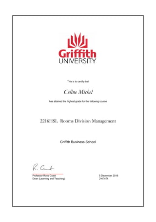 This is to certify that
Celine Michel
has attained the highest grade for the following course
2216HSL Rooms Division Management
_______________________
Professor Ross Guest 5 December 2016
Dean (Learning and Teaching) 2967678
Griffith Business School
 