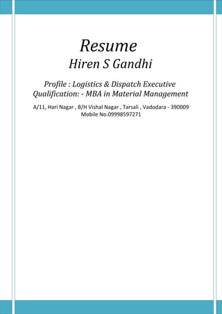 Resume
Hiren S Gandhi
Profile : Logistics & Dispatch Executive
Qualification: - MBA in Material Management
A/11, Hari Nagar , B/H Vishal Nagar , Tarsali , Vadodara - 390009
Mobile No.09998597271
 
