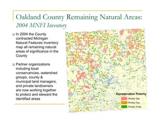 Oakland County Remaining Natural Areas:
2004 MNFI Inventory
 In 2004 the County
contracted Michigan
Natural Features Inventory
map all remaining natural
areas of significance in the
County
 Partner organizations
including local
conservancies, watershed
groups, county &
municipal land managers,
and private landowners
are now working together
to protect and steward the
identified areas
Conservation Priority
Priority One
Priority Two
Priority Three
 