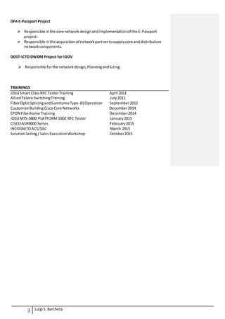 3 Luigi S. Barcheta
DFA E-Passport Project
 Responsible inthe core networkdesignandimplementationof the E-Passport
project.
 Responsible inthe acquisitionof networkpartnertosupplycore anddistribution
networkcomponents.
DOST-ICTO DWDM Project for iGOV
 Responsible forthe networkdesign,PlanningandSizing.
TRAININGS
JDSU Smart ClassRFC TesterTraining April 2011
AlliedTelesisSwitchingTraining July2011
FiberOpticSplicingandSumitomoType-81Operation September2012
Customize BuildingCiscoCore Networks December2014
EPON Fiberhome Training December2014
JDSU MTS-5800 PLATFORM 10GE RFC Tester January2015
CISCOASR9000 Series February2015
INCOGNITOACS/SAC March 2015
SolutionSelling/SalesExecutionWorkshop October2015
 