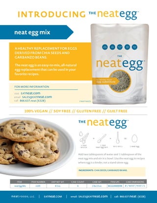 neatEggMix n105 4.5oz. 6 1lbs15oz.
ITEM ITEM NUMBER UNITNET.WT. CASE COUNT CASE WT. CASEDIMENSIONSITEMUPC
861620000098 81/
4'' WX51/
2''HX51/
4''L
FOODS, LLC.neat | | email: SALES@EATneat.com | call: 866.637.neat (6328)EATneat.COM
neat egg mix
The neat egg is an easy-to-mix, all-natural
egg replacement that can be used in your
favorite recipes.
INGREDIENTS: CHIA SEEDS, GARBANZO BEANS.
THEE
THETHE
INTRODUCING
INTRODUCING neat™
MAKING neat IS A SNAP!
A HEALTHY REPLACEMENT FOR MEAT
DERIVED FROM NUTS AND OTHER
NATURAL INGREDIENTS
neat is an easy-to-make, great tasting
replacement for ground sausage. Even the most
choosy meat-eater will love this healthy and
quick way to serve your family’s favorite dishes.
FOR MORE INFORMATION
visit EATneat.COM
email SALES@EATneat.COM
call 866.637.neat (6328)
100% VEGETARIAN // SOY FREE // GLUTEN FREE // GUILT FREE
breakfast mix
neat FOODS, LLC. LANCASTER, PA EATneat.COM
ITEM ITEM NUMBER UNIT NET. WT. CASE COUNT CASE WT. ITEM UPC CASE DIMENSIONS
neat Breakfast Mix 104 5.5 oz. 6 2 lbs 5 oz. 861620000036 8¼”W X 5½”H X 5¼”L
INGREDIENTS: PECANS, GARBANZO BEANS, GLUTEN FREE WHOLE
GRAIN OATS, ORGANIC MAPLE SUGAR, GARLIC, SEA SALT, SPICES.
CONTAINS TREE NUTS (PECANS)
MAKING
100% VEGETARIAN // SOY FREE // GLUTEN FREE //
ITEM ITEM NUMBER UNIT NET. WT. CASE COUNT
neat Breakfast Mix 104 5.5 oz.
INGREDIENTS
GRAIN OATS, ORGANIC MAPLE SUGAR, GARLIC, SEA SALT, SPICES.
CONTAINS TREE NUTS (PECANS)
ADD WATER AND TWO EGGS TO A PACKAGE OF NEAT AND MIX WELL.
BROWN ON MEDIUM, JUST LIKE GROUND SAUSAGE, IN A NON-STICK
SKILLET FOR 7–9 MINUTES.
100% VEGAN // SOY FREE // GLUTEN FREE // GUILT FREE
FOR MORE INFORMATION
EATneat.com
SALES@EATneat.com
866.637.neat (6328)
visit
email
call
A HEALTHY REPLACEMENT FOR EGGS
DERIVED FROM CHIA SEEDS AND
GARBANZO BEANS.
Add two tablespoons of water and 1 tablespoon of the
neat egg mix and stir in a bowl. Use the neat egg in recipes
where egg is a binder, not a stand-alone egg.
TH
5'' WX7''HX2''D
 