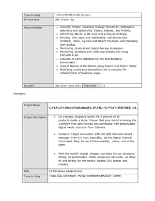 Tools & Utility TOAD,AWR,RMAN,SQL Developer
Environment AIX, Oracle 10g
Responsibilities  Creating Primary Database storage structures (tablespace,
datafiles) and objects like Tables, Indexes, and Profiles.
 Identifying Blocks in DB level and acting accordingly.
 Enrolling new users and maintaining system security
(Profiles), Roles, System and Object Privileges and managing
user quotas.
 Monitoring physical and logical backup strategies.
 Monitoring database and collecting statistics by using
EXPLAIN PLAN.
 Creation of Clone database for the test database
environment.
 Logical Backup of Databases using Export and Import Utility
 Modifying stored procedures/function on request for
enhancement of Business Logic.
Duration Sep 2014- June 2015 Team Size 6
Project#2:
Project Name
CATALINA Digital Marketing(US, JP, FR, UK) With MINDTREE Ltd.
Project Description  On average, shoppers ignore 99.3 percent of all
products inside a store. Ensure that your brand is among the
1 percent that gets noticed and purchased with personalized
digital media solutions from Catalina.
 Company target consumers with the right behavior-based
message when it’s most impactful, via the digital channel
that’s most likely to reach them—mobile, online, and in the
store.
 With the world’s largest shopper purchase history database
driving all personalized media across our networks, we drive
lift and loyalty for the world’s leading CPG brands and
retailers.
Role L2 Database Administrator
Tools & Utility Toad, SQL Developer, MySql workbench,HADOOP Admin
 