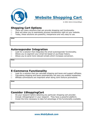 Website Shopping Cart
                                                                  © 2009, Patrick Schwerdtfeger




Shopping Cart Options
□       There are many solutions that can provide shopping cart functionality.
□       Most will allow you to seamlessly process transactions right on your website.
□       Today, these solutions are powerful, inexpensive and very easy to use.

Notes




Autoresponder Integration
□       Look for a solution that integrates the email autoresponder functionality.
□       Allows you to segment your email list based on purchase history.
□       Allows you to send more relevant emails which increases conversion.

Notes




E-Commerce Functionality
□       Look for a solution that can calculate shipping and taxes and support affiliates.
□       Calculating shipping and taxes automatically will save you endless headaches.
□       Affiliate commissions are important when doing Joint Venture promotions.

Notes




Consider 1ShoppingCart
□       Do your research before selecting any particular shopping cart provider.
□       Include 1ShoppingCart in your research. They have a powerful platform.
□       Invest the time necessary to take full advantage of the functionality available.

Notes




                               www.WebifyBook.com
 