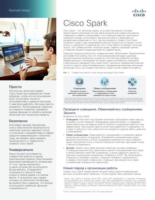 Краткий обзор
Cisco Spark — это облачный сервис на основе приложения, который
предоставляет компаниям полный набор решений для совместной работы,
совещаний и обмена сообщениями. С его помощью рабочие группы могут
совершать вызовы, использовать виртуальную доску и обмениваться
документами независимо от того, где они находятся. Сервис Cisco Spark
позволяет создать один непрерывный рабочий процесс до, во время и после
встреч и совещаний. Созданный для того, чтобы работа в команде стала еще
проще, этот универсальный, открытый сервис надежно защищает данные
и позволяет вашим сотрудникам работать эффективнее.
Средства общения должны быть универсальными. Мобильными. Предназначены
для совместной работы. Все это стало возможным благодаря широкому
распространению мобильных устройств и постоянному развитию сетевой
инфраструктуры и приложений. В основе сервиса мгновенных сообщений
и виртуальных совещаний Cisco Spark лежит тщательно подобранный комплект
лучших в отрасли средств коммуникации: объединенные мощными облачными
ресурсами Cisco, они создают абсолютно новый способ совместной работы.
Рис. 1.  Совместная работа стала проще благодаря Cisco Spark
Обмен сообщениями
Обменивайтесь сообщениями
и содержимым со всей
командой или один на один
Совещания
Проводите встречи —
реальные и виртуальные —
без ограничений
Вызовы
Облачная
телефония1
1
Сервис Cisco Spark не включает услуги связи по ТСОП. Услуги связи по ТСОП приобретаются отдельно у сторонних поставщиков. Для
использования всех возможностей сервиса Spark поставщики телекоммуникационных услуг из партнерской экосистемы, рекомендуемые
Cisco, могут предоставить услуги местной и международной связи по ТСОП, а также услуги DID. Пользователи Cisco UC могут подключить
локальные ресурсы для вызовов к облачным ресурсам Cisco Spark с помощью гибридных сервисов Spark.
Проводите совещания. Обменивайтесь сообщениями.
Звоните.
Возможности Cisco Spark:
•	 Совещания. Работайте над общими проектами и обсуждайте новые идеи до,
во время и после собраний. Непрерывный рабочий процесс и поддержка
любых мобильных или видеоустройств позволят сотрудниками работать еще
эффективнее. Приглашайте других коллег присоединиться к совещанию, не
отходя от рабочего стола, даже если они находятся в другом офисе, дома или
в командировке.
•	 Обмен сообщениями. Обменивайтесь сообщениями и отправляйте файлы
коллегам или группе сотрудников. Отправляйте сообщения кому угодно.
Выберите получателя в списке сотрудников компании или просто введите
адрес электронной почты и пишите сообщения клиентам, партнерам и всем,
с кем вы сотрудничаете.
•	 Вызовы. Сервис Cisco Spark включает облачную систему телефонии.
С помощью решения Cisco Spark можно звонить пользователям Cisco Spark
в любой компании через SIP-соединение, а также совершать звонки на
обычные стационарные и мобильные телефоны в ТСОП1
. Вы также можете
совершать и принимать вызовы с помощью телефона, подключенного
к сервису Cisco Spark в офисе или с помощью приложения Cisco Spark
на мобильном телефоне или компьютере.
Новый подход к организации работы
Сервис Cisco Spark предоставляет мощный набор средств коммуникации
для всех способов связи. Возможно, что вы создали свою компанию совсем
Cisco Spark
© Cisco и (или) ее дочерние компании, 2016 г. Все права защищены.
Просто
Полностью облачный сервис
Cisco Spark был разработан таким
образом, чтобы его использование
было интуитивно понятно
пользователям и администраторам.
С ним легко работать. Им очень просто
управлять. Использование подписок
на сервисы позволяет добавлять
нужные функции по запросу, включая
облачные или локальные сервисы.
Безопасно
Благодаря нашему обширному
опыту обеспечения безопасности
наиболее крупных мировых сетей,
в сочетании с разработками в сфере
средств коммуникаций и облачных
сред, мы можем гарантировать
защищенность и надежность
сервиса Cisco Spark.
Универсально
Наши лучшие инструменты
совместной работы в одном
комплексном сервисе обеспечивают
максимум преимуществ независимо
от того, где вы находитесь
и какое устройство используете.
Встречайтесь, отправляйте
сообщения и звоните кому
угодно в любое время и в любом
месте. А поскольку наш сервис
основан на облачной платформе,
вы можете быть уверены, что всегда
используете новейшие функции
и возможности.
1
Сервис Cisco  Spark не включает услуги  PSTN. Услуги  PSTN приобретаются у сторонних поставщиков.
Для использования всех возможностей сервиса Cisco  Spark рекомендуемые компанией Cisco поставщики
телекоммуникационных услуг из партнерской экосистемы могут предоставить услуги локальных и международных
вызовов и прямого входящего набора. Пользователи системы унифицированных коммуникаций Cisco могут
подключать локальные ресурсы для вызовов к облачным ресурсам Cisco Spark с помощью сервиса Cisco Spark
Hybrid Services.
 